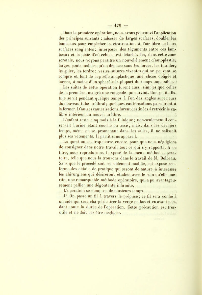Dans la première opération, nous avons poursuivi l’application (les principes suivants : adosser de larges surfaces, doubler les lambeaux pour empêcher la cicatrisation à l’air libre de leurs surfaces sang'an tes ; interposer des téguments entre ces lam- beaux et la plaie d’où celui-ci est détaché. Ici, dans cette zone scrotale, nous voyons paraître un nouvel élément d’autoplastie, larges ponts mobiles qu’on déplace sans les forcer, les tirailler, les plier, les tordre; vastes sutures vivantes qui ne peuvent se rompre et font de la greffe anaplastique une chose obligée et forcée, à moins d’un sphacèle la plupart du temps impossible. Les suites de cette opération furent aussi simples que celles de la première, malgré une rougeole qui survint. Une petite fis- tule se vit pendant quelque temps à l’un des angles supérieurs du nouveau tube uréthral; quelques cautérisations parvinrent à la fermer. D’autres cautérisations furent destinées à rétrécir le ca- libre intérieur du nouvel urèthre. L’enfant resta cinq mois à la Clinique; non-seulement il con- servait l’urine étant couché ou assis, mais, dans les derniers temps, même en se promenant dans les salles, il ne salissait plus ses vêtements. Il partit sans appareil. La question est trop neuve encore pour que nous négligions de consigner dans notre travail tout ce qui s’y rapporte. A ce titre, nous reproduirons l’exposé de la mênre méthode opéra- toire, telle que nous la trouvons dans le travail de M. Dolbeau. Sans que le procédé soit sensiblement modifié, cet exposé ren- ferme des détails de pratique qui seront de nature à intéresser les chirurgiens qui désireront étudier avec le soin qu’elle mé- rite, une remarquable méthode opératoire, qui a pu avantageu- sement pallier une dégoûtante infirmité. L’opération se compose de plusieurs temps. 1° On passe un fil à travers le prépuce ; ce fil sera confié à un aide qui sera chargé de tirer la verge en bas et en avant pen- dant toute la durée de l’opération. Cette précaution est très- utile et ne doit pas être négligée.