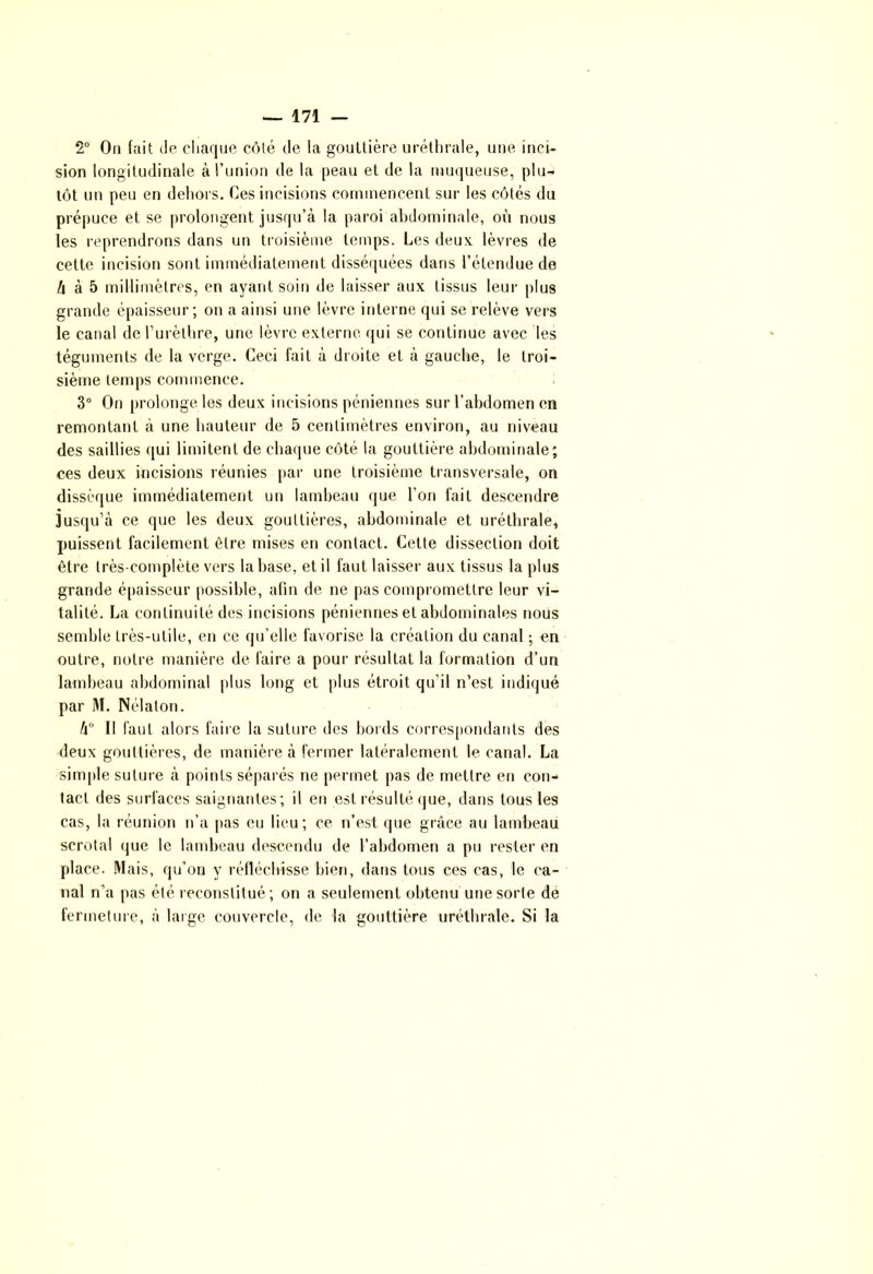 2° On fait de chaque côté de la gouttière uréthrale, une inci- sion longitudinale à l’union de la peau et de la muqueuse, plu- tôt un peu en dehors. Ces incisions commencent sur les côtés du prépuce et se prolongent jusqu’à la paroi abdominale, où nous les reprendrons dans un troisième temps. Les deux lèvres de cette incision sont immédiatement disséquées dans l’étendue de Zi à 5 millimètres, en ayant soin de laisser aux tissus leur plus grande épaisseur; on a ainsi une lèvre interne qui se relève vers le canal de l’urèthre, une lèvre externe qui se continue avec les téguments de la verge. Ceci fait à droite et à gauche, le troi- sième temps commence. 3° On prolonge les deux incisions péniennes sur l'abdomen en remontant à une hauteur de 5 centimètres environ, au niveau des saillies qui limitent de chaque côté la gouttière abdominale; ces deux incisions réunies par une troisième transversale, on dissèque immédiatement un lambeau que l’on fait descendre jusqu’à ce que les deux gouttières, abdominale et uréthrale, puissent facilement être mises en contact. Cette dissection doit être très-complète vers la hase, et il faut laisser aux tissus la plus grande épaisseur possible, afin de ne pas compromettre leur vi- talité. La continuité des incisions péniennes et abdominales nous semble très-utile, en ce qu’elle favorise la création du canal ; en outre, notre manière de faire a pour résultat la formation d’un lambeau abdominal plus long et plus étroit qu’il n’est indiqué par M. Nélaton. h° Il faut alors faire la suture des bords correspondants des deux gouttières, de manière à fermer latéralement le canal. La simple suture à points séparés ne permet pas de mettre en con- tact des surfaces saignantes; il en est résulté que, dans tous les cas, la réunion n’a pas eu lieu; ce n’est que grâce au lambeau scrotal que le lambeau descendu de l’abdomen a pu rester en place. Mais, qu’on y réfléchisse bien, dans tous ces cas, le ca- nal n’a pas été reconstitué; on a seulement obtenu une sorte de fermeture, à large couvercle, de la gouttière uréthrale. Si la