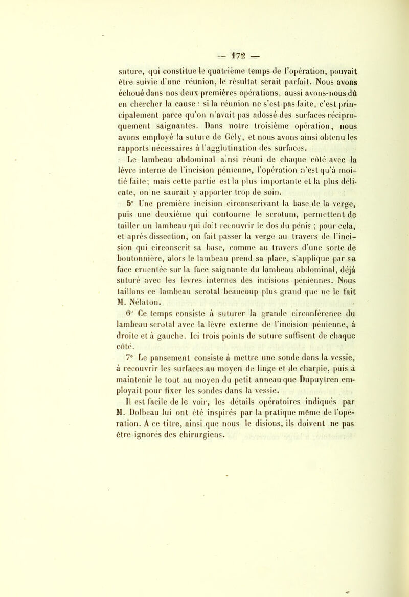 suture, qui constitue le quatrième temps de l’opération, pouvait être suivie d’une réunion, le résultat serait parfait. Nous avons échoué dans nos deux premières opérations, aussi avons-nous dû en chercher la cause : si la réunion ne s’est pas faite, c’est prin- cipalement parce qu’on n’avait pas adossé des surfaces récipro- quement saignantes. Dans notre troisième opération, nous avons employé la suture de Gé 1 y, et nous avons ainsi obtenu les rapports nécessaires à l’agglutination des surfaces. Le lambeau abdominal ainsi réuni de chaque côté avec la lèvre interne de l’incision pénienne, l’opération n’est qu’à moi- tié faite; mais cette partie est la plus importante et la plus déli- cate, on ne saurait y apporter trop de soin. 5° Une première incision circonscrivant la hase de la verge, puis une deuxième qui contourne le scrotum, permettent de tailler un lambeau qui doit recouvrir le dos du pénis ; pour cela, et après dissection, on fait passer la verge au travers de l’inci- sion qui circonscrit sa base, comme au travers d’une sorte de boutonnière, alors le lambeau prend sa place, s’applique par sa face crucntée sur la face saignante du lambeau abdominal, déjà suturé avec les lèvres internes des incisions péniennes. Nous taillons ce lambeau scrotal beaucoup plus grand que ne le fait M. Nélalon. 6,J Ce temps consiste à suturer la grande circonférence du lambeau scrotal avec la lèvre externe de l’incision pénienne, à droite et à gauche. Ici trois points de suture suffisent de chaque côté. 7° Le pansement consiste à mettre une sonde dans la vessie, à recouvrir les surfaces au moyen de linge et de charpie, puis à maintenir le tout au moyen du petit anneau que Dupuytren em- ployait pour fixer les sondes dans la vessie. Il est facile de le voir, les détails opératoires indiqués par M. Dolbeau lui ont été inspirés par la pratique même de l’opé- ration. A ce titre, ainsi que nous le disions, ils doivent ne pas être ignorés des chirurgiens.