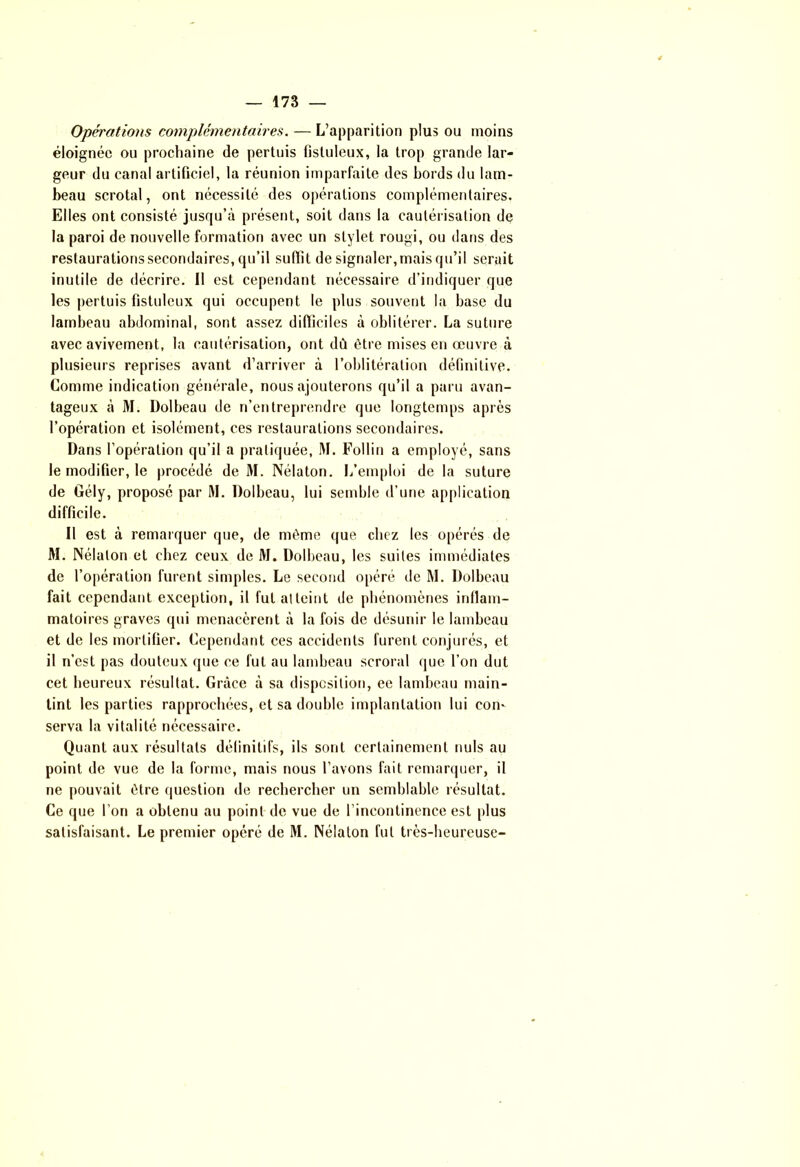 — 178 — Opérations complémentaires. — L’apparition plus ou moins éloignée ou prochaine de pertuis fisluleux, la trop grande lar- geur du canal artificiel, la réunion imparfaite des bords du lam- beau scrotal, ont nécessité des opérations complémentaires. Elles ont consisté jusqu’à présent, soit dans la cautérisation de la paroi de nouvelle formation avec un stylet rougi, ou dans des restaurations secondaires, qu’il suffit de signaler, mais qu’il serait inutile de décrire. Il est cependant nécessaire d’indiquer que les pertuis fistuleux qui occupent le plus souvent la base du lambeau abdominal, sont assez difficiles à oblitérer. La suture avec avivement, la cautérisation, ont dû être mises en œuvre à plusieurs reprises avant d’arriver à l’oblitération définitive. Comme indication générale, nous ajouterons qu’il a paru avan- tageux à M. Dolbeau de n’entreprendre que longtemps après l’opération et isolément, ces restaurations secondaires. Dans l'opération qu’il a pratiquée, M. Follin a employé, sans le modifier, le procédé de M. Nélaton. l/emploi de la suture de Gély, proposé par M. Dolbeau, lui semble d’une application difficile. Il est à remarquer que, de môme que chez les opérés de M. Nélaton et chez ceux de M. Dolbeau, les suites immédiates de l’opération furent simples. Le second opéré de M. Dolbeau fait cependant exception, il fut atteint de phénomènes inflam- matoires graves qui menacèrent à la fois de désunir le lambeau et de les mortifier. Cependant ces accidents furent conjurés, et il n’est pas douteux que ce fut au lambeau seroral que l’on dut cet heureux résultat. Grâce à sa disposition, ee lambeau main- tint les parties rapprochées, et sa double implantation lui con- serva la vitalité nécessaire. Quant aux résultats définitifs, ils sont certainement nuis au point de vue de la forme, mais nous l’avons fait remarquer, il ne pouvait être question de rechercher un semblable résultat. Ce que l’on a obtenu au point de vue de l’incontinence est plus satisfaisant. Le premier opéré de M. Nélaton fut très-heureuse-