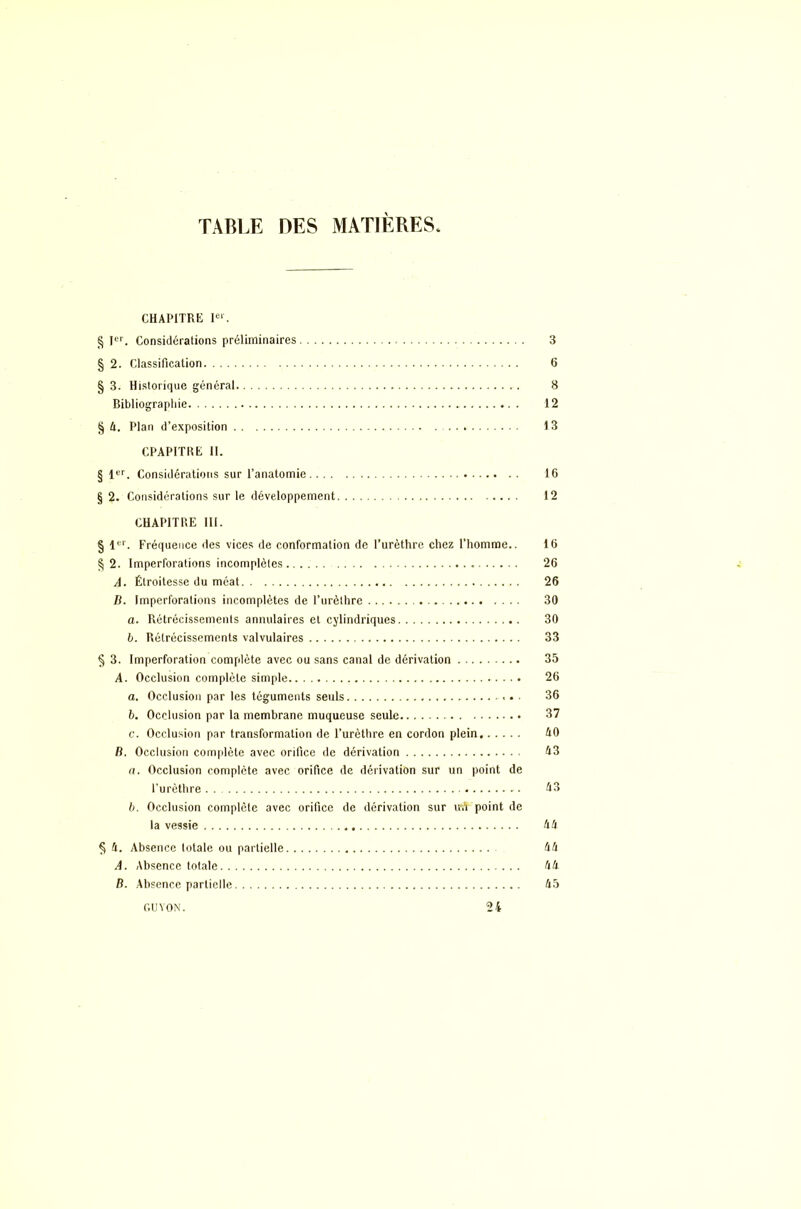 TABLE DES MATIÈRES CHAPITRE Ier. § Ier. Considérations préliminaires 3 § 2. Classification 6 § 3. Historique général 8 Bibliographie 12 § A. Plan d’exposition 13 CPAPITRE 11. § 1er. Considérations sur l’anatomie 16 § 2. Considérations sur le développement 12 CHAPITRE III. § 1er. Fréquence des vices de conformation de l’urèthre chez l’homme.. 16 § 2. Imperforations incomplètes 26 A. Étroitesse du méat 26 B. Imperforations incomplètes de l’urèthre 30 а. Rétrécissements annulaires et cylindriques 30 б. Rétrécissements valvulaires 33 § 3. Imperforation complète avec ou sans canal de dérivation 35 A. Occlusion complète simple 26 a. Occlusion par les téguments seuls 36 b. Occlusion par la membrane muqueuse seule 37 c. Occlusion par transformation de l’urèthre en cordon plein AO B. Occlusion complète avec orifice de dérivation A3 a. Occlusion complète avec orifice de dérivation sur un point de l’urèthre A3 b. Occlusion complète avec orifice de dérivation sur uA point de la vessie AA § A. Absence totale ou partielle AA A. Absence totale AA B. Absence partielle A5 GUVON. 24