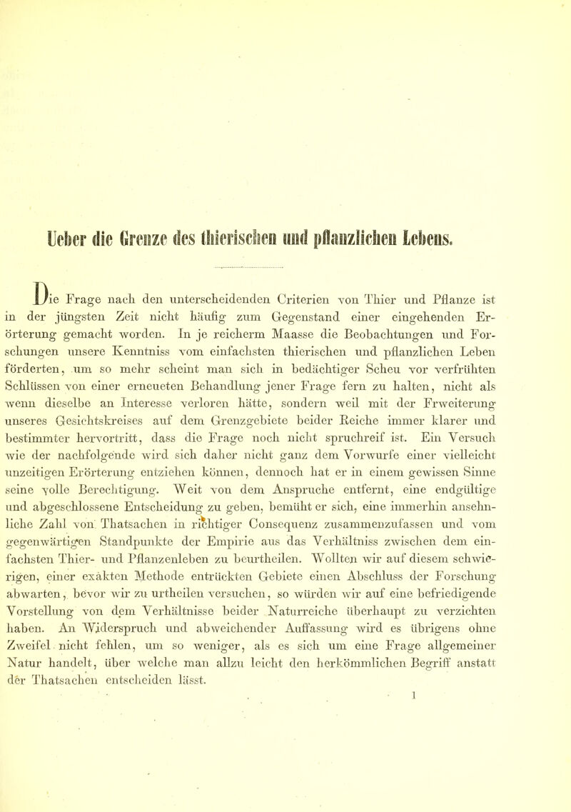 Die Frage nach den unterscheidenden Criterien von Thier und Pflanze ist in der jüngsten Zeit nicht häufig zum Gegenstand einer eingehenden Er- örterung gemacht worden. In je reicherm Maasse die Beobachtungen und For- schungen unsere Kenntniss vom einfachsten thierischen und pflanzlichen Leben förderten, um so mehr scheint man sich in bedächtiger Scheu vor verfrühten Schlüssen von einer erneueten Behandlung jener Frage fern zu halten, nicht als wenn dieselbe an Interesse verloren hätte, sondern weil mit der Erweiterung unseres Gesichtskreises auf dem Grenzgebiete beider Beiche immer klarer und bestimmter hervortritt, dass die Frage noch nicht spruchreif ist. Ein Versuch wie der nachfolgende wird sich daher nicht ganz dem Vorwurfe einer vielleicht unzeitigen Erörterung entziehen können, dennoch hat er in einem gewissen Sinne seine yolle Berechtigung. Weit von dem Ansprüche entfernt, eine endgültige und abgeschlossene Entscheidung zu geben, bemüht er sich, eine immerhin ansehn- liche Zahl von Thatsachen in richtiger Consequenz zusammenzufassen und vom gegenwärtigen Standpunkte der Empirie aus das Verkältniss zwischen dem ein- fachsten Thier- und Pflanzenleben zu beurtheilen. Wollten wir auf diesem schwie- rigen, einer exakten Methode entrückten Gebiete einen Abschluss der Forschung- abwarten, bevor wir zu urtheilen versuchen, so würden wir auf eine befriedigende Vorstellung von dem Verhältnisse beider Naturreiche überhaupt zu verzichten haben. An Widerspruch und abweichender Auffassung wird es übrigens ohne Zweifel nicht fehlen, um so weniger, als es sich um eine Frage allgemeiner Natur handelt, Uber welche man allzu leicht den herkömmlichen Begriff anstatt der Thatsachen entscheiden lässt.