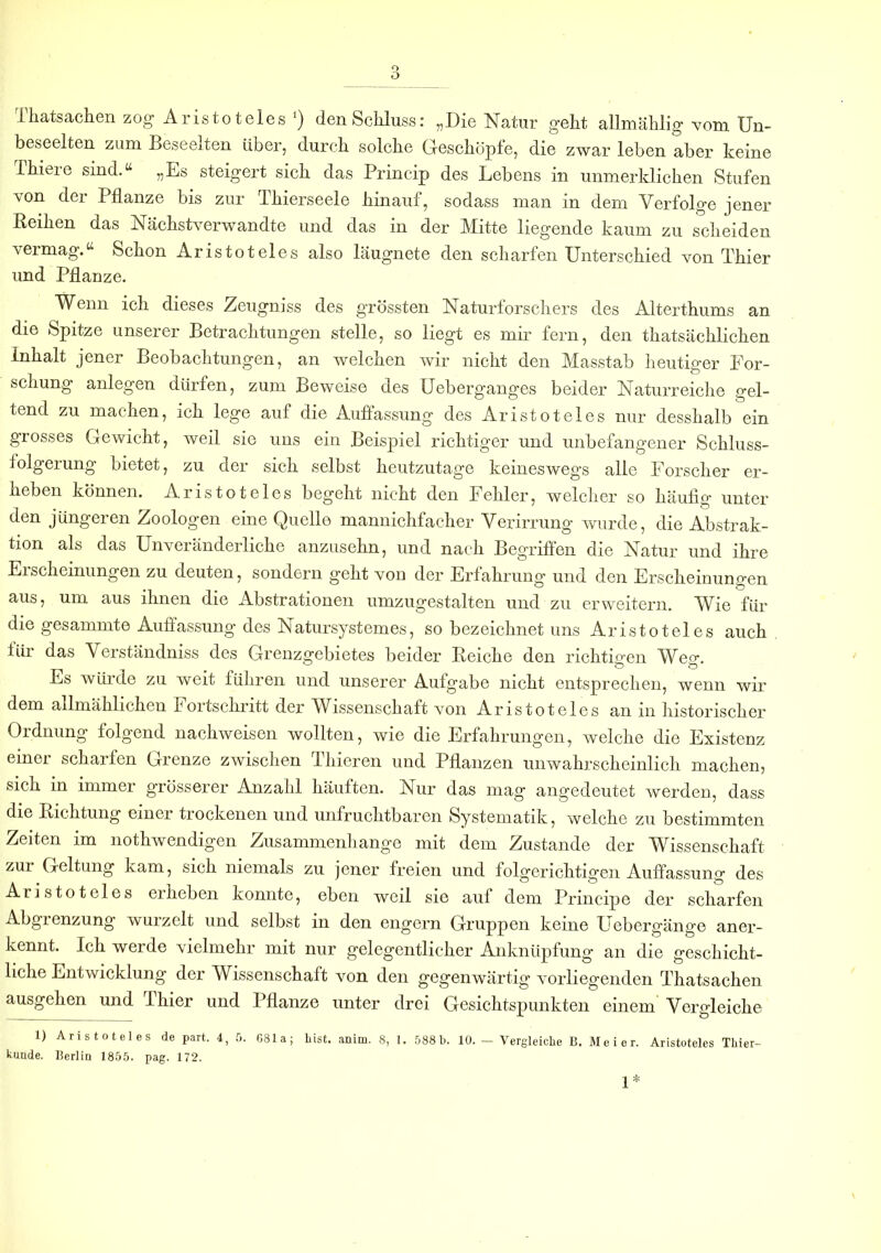 o O Ihatsachen zog Aristoteles ‘) den Schluss: „Die Natur geht allmählig vom Un- beseelten zum Beseelten über, durch solche Geschöpfe, die zwar leben aber keine Thiere sind.“ „Es steigert sich das Princip des Lebens in unmerklichen Stufen von der Pflanze bis zur Thierseele hinauf, sodass man in dem Verfolge jener Reihen das Nächstverwandte und das in der Mitte liegende kaum zu scheiden vermag.“ Schon Aristoteles also läugnete den scharfen Unterschied von Thier und Pflanze. Wenn ich dieses Zeugniss des g’rössten Naturforschers des Alterthums an die Spitze unserer Betrachtungen stelle, so liegt es mir fern, den thatsächlichen Inhalt jener Beobachtungen, an welchen wir nicht den Masstab heutiger For- schung anlegen dürfen, zum Beweise des Ueberganges beider Naturreiche gel- tend zu machen, ich lege auf die Auflassung des Aristoteles nur desshalb ein grosses Gewicht, weil sie uns ein Beispiel richtiger und unbefangener Schluss- folgerung bietet, zu der sich selbst heutzutage keineswegs alle Forscher er- heben können. Aristoteles begeht nicht den Fehler, welcher so häufig unter den jüngeren Zoologen eine Quelle mannichfacher Verirrung wurde, die Abstrak- tion als das Unveränderliche anzusehn, und nach Begriffen die Natur und ihre Erscheinungen zu deuten, sondern geht von der Erfahrung und den Erscheinungen aus, um aus ihnen die Abstrationen umzugestalten und zu erweitern. Wie für die gesammte Auffassung des Natursystem es, so bezeichnet uns Aristoteles auch für das Verständniss des Grenzgebietes beider Reiche den richtigen Weg. Ls würde zu weit führen und unserer Aufgabe nicht entsprechen, wenn wir dem allmählichen Fortschritt der Wissenschaft von Aristoteles an in historischer Ordnung folgend nachweisen wollten, wie die Erfahrungen, welche die Existenz einer scharfen Grenze zwischen Thieren und Pflanzen unwahrscheinlich machen, sich in immer grösserer Anzahl häuften. Nur das mag angedeutet werden, dass die Richtung einer trockenen und unfruchtbaren Systematik, welche zu bestimmten Zeiten im nothwendigen Zusammenhänge mit dem Zustande der Wissenschaft zur Geltung kam, sich niemals zu jener freien und folgerichtigen Auffassung des Aristoteles erheben konnte, eben weil sie auf dem Principe der scharfen Abgienzung wurzelt und selbst in den engern Gruppen keine Uebergänge aner- kennt. Ich werde vielmehr mit nur gelegentlicher Anknüpfung an die geschicht- liche Entwicklung der Wissenschaft von den gegenwärtig vorliegenden Thatsachen ausgehen und Thier und Pflanze unter drei Gesichtspunkten einem Vergleiche 1) Aristoteles de part. 4, 5. 681a; List. anim. 8, 1. 588b. 10. - Vergleiche B. Meier. Aristoteles Thier- kunde. Berlin 1855. pag. 172. 1*