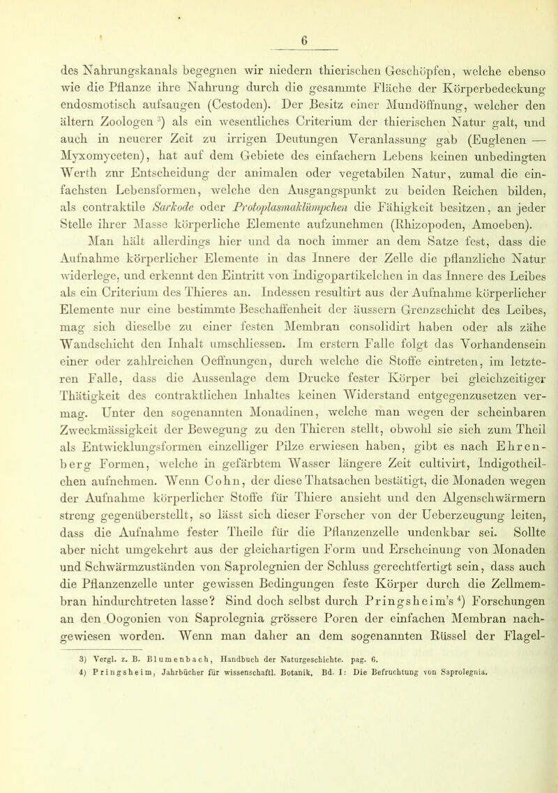 des Nahrungskanals begegnen wir niedern thierischen Geschöpfen, welche ebenso wie die Pflanze ihre Nahrung durch die gesammte Fläche der Körperbedeckung endosmotisch aufsaugen (Cestoden). Der Besitz einer Mund Öffnung, welcher den altern Zoologen 3) als ein wesentliches Criterium der thierischen Natur galt, und auch in neuerer Zeit zu irrigen Deutungen Veranlassung gab (Euglenen — Myxomyceten), hat auf dem Gebiete des einfachem Lebens keinen unbedingten Werth znr Entscheidung der animalen oder vegetabilen Natur, zumal die ein- fachsten Lebensformen, welche den Ausgangspunkt zu beiden Reichen bilden, als contraktile Saricode oder ProtoplasmaMümpchen die Fähigkeit besitzen, an jeder Stelle ihrer Masse körperliche Elemente aufzunehmen (Rhizopoden, Amoeben). Man hält allerdings hier und da noch immer an dem Satze fest, dass die Aufnahme körperlicher Elemente in das Innere der Zelle die pflanzliche Natur widerlege, und erkennt den Eintritt von Indigopartikelchen in das Innere des Leibes als ein Criterium des Thieres an. Indessen resultirt aus der Aufnahme körperlicher Elemente nur eine bestimmte Beschaffenheit der äussern Grenzschicht des Leibes, mag sich dieselbe zu einer festen Membran consolidirt haben oder als zähe Wandschicht den Inhalt umschliessen. Im erstem Falle folgt das Vorhandensein einer oder zahlreichen Oeffnungen, durch welche die Stoffe eintreten, im letzte- ren Falle, dass die Aussenlage dem Drucke fester Körper bei gleichzeitiger Thätigkeit des contraktlicken Inhaltes keinen Widerstand entgegenzusetzen ver- mag. Unter den sogenannten Monadinen, welche man wegen der scheinbaren Zweckmässigkeit der Bewegung zu den Thieren stellt, obwohl sie sich zum Theil als Entwicklungsformen einzelliger Pilze erwiesen haben, gibt es nach Ehren- berg Formen, welche in gefärbtem Wasser längere Zeit cultivirt, Indigotheil- cken aufnehmen. Wenn Cohn, der diese Thatsachen bestätigt, die Monaden wegen der Aufnahme körperlicher Stoffe für Thiere ansieht und den Algenschwärmern streng gegenüberstellt, so lässt sich dieser Forscher von der Ueberzeugung leiten, dass die Aufnahme fester Theile für die Pflanzenzelle undenkbar sei. Sollte aber nicht umgekehrt aus der gleichartigen Form und Erscheinung von Monaden und Schwärmzuständen von Saprolegnien der Schluss gerechtfertigt sein, dass auch die Pflanzenzelle unter gewissen Bedingungen feste Körper durch die Zellmem- bran hindurchtreten lasse? Sind doch selbst durch Pringsheim’s 4) Forschungen an den Oogonien von Saprolegnia grössere Poren der einfachen Membran nach- gewiesen worden. Wenn man daher an dem sogenannten Rüssel der Flagel- 3) Vergl. z. B. Blumenbach, Handbuch der Naturgeschichte, pag. 6. 4) Pringsheim, Jahrbücher für wissenschaftl. Botanik. Bd. I: Die Befruchtung von Saprolegnia.