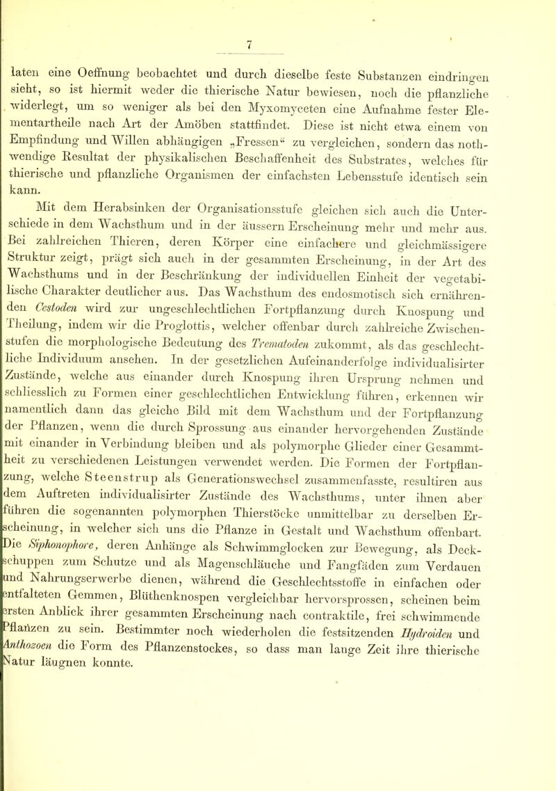 laten eine Öffnung beobachtet und durch dieselbe feste Substanzen eindringen sieht, so ist hiermit weder die thierische Natur bewiesen, nocli die pflanzliche widerlegt, um so weniger als bei den Myxomyceten eine Aufnahme fester Ele- mentartheile nach Art der Amöben stattfindet. Diese ist nicht etwa einem von Empfindung und Willen abhängigen „Fressen“ zu vergleichen, sondern das noth- wendige Resultat der physikalischen Beschaffenheit des Substrates, welches für thierische und pflanzliche Organismen der einfachsten Lebensstufe identisch sein kann. Mit dem Herabsinken der Organisationsstufe gleichen sich auch die Unter- schiede in dem Wachsthum und in der äussern Erscheinung mehr und mehr aus. Bei zahlreichen Ihieien, deren Körper eine einfachere und gleichmässigere Struktur zeigt, prägt sich auch in der gesammten Erscheinung, in der Art des Wachsthums und in der Beschränkung der individuellen Einheit der vegetabi- lische Charakter deutlicher aus. Das Wachsthum des endosmotisch sich ernähren- den Cestoden wird zur ungeschlechtlichen Fortpflanzung durch Knospung und Theilung, indem wir die Proglottis, welcher offenbar durch zahlreiche Zwischen- stufen die morphologische Bedeutung des Trematoden zukommt, als das geschlecht- liche Individuum ansehen. In der gesetzlichen Aufeinanderfolge mdividualisirter Zustände, welche aus einander durch Knospung ihren Ursprung nehmen und schliesslich zu Formen einer geschlechtlichen Entwicklung führen, erkennen wir namentlich dann das gleiche Bild mit dem Wachsthum und der Fortpflanzung der Pflanzen, wenn die durch Sprossung aus einander hervorgeh enden Zustände mit einander in Verbindung bleiben und als polymorphe Glieder einer Gesammt- heit zu verschiedenen Leistungen verwendet werden. Die Formen der Fortpflan- zung, welche Steenstrup als Generationswechsel zusammenfasste, resultiren aus dem Auftreten mdividualisirter Zustände des Wachsthums, unter ihnen aber führen die sogenannten polymorphen Thierstöcke unmittelbar zu derselben Er- scheinung, in welcher sich uns die Pflanze in Gestalt und Wachsthum offenbart. Die Siphonophore, deren Anhänge als Schwimmglocken zur Bewegung, als Deck- schuppen zum Schutze und als Magenschläuche und Fangfäden zum Verdauen und Nahrungserwerbe dienen, während die Geschlechtsstoffe in einfachen oder entfalteten Gemmen, Blüthenknospen vergleichbar hervorsprossen, scheinen beim ersten Anblick ihrer gesammten Erscheinung nach contraktile, frei schwimmende Pflaiizen zu sein. Bestimmter noch wiederholen die festsitzenden Ilydroiden und Anlhozoen die lorm des Pflanzenstockes, so dass man lange Zeit ihre thierische Natur läugnen konnte.