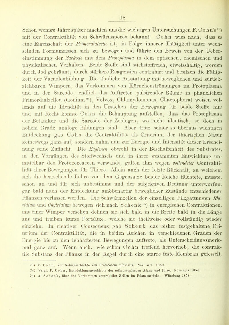 Schon wenige Jahre später machten uns die wichtigen Untersuchungen F. Co hn’s23) mit der Contraktilität von Schwärmsporen bekannt. Cohn wies nach, dass es eine Eigenschaft der Primordialzelle ist, in Folge innerer Thätigkeit unter wech- selnden Formumrissen sich zu bewegen und führte den Beweis von der Ueber- einstimmung der Sarkode mit dem Protoplasma in dem optischen, chemischen und physikalischen Verhalten. Beide Stoffe sind stichstoffreich, eiweisshaltig, werden durch Jod gebräunt, durch stärkere Reagentien contrahirt und besitzen die Fähig- keit der Vacuolenbildung Die ähnliche Ausstattung mit beweglichen und zurück- ziehbaren Wimpern, das Vorkommen von Körnchenströmungen im Protoplasma und in der Sarcode, endlich das Auftreten pulsirender Räume in pflanzlichen Primordialzellen (Gonium24), Volvox, Chlamydomonas, Chaetophora) weisen vol- lends auf die Idendität in den Ursachen der Bewegung für beide Stoffe hin? und mit Recht konnte Cohn die Behauptung aufstellen, dass das Protoplasma der Botaniker und die Sarcode der Zoologen, wo nicht identisch, so doch in hohem Grade analoge Bildungen sind. Aber trotz seiner so überaus wichtigen Entdeckung gab Cohn die Contraktilität als Criterium der thierischen Natur keineswegs ganz auf, sondern nahm nun zur Energie und Intensität dieser Erschei- nung seine Zuflucht. Die Euglenen obwohl in der Beschaffenheit des Substrates, in den Vorgängen des Stoffwechsels und in ihrer gesammten Entwicklung un- mittelbar den Protococcaceen verwandt, galten ihm wegen vollendeter Contrakti- lität ihrer Bewegungen für Thiere. Allein auch der letzte Rückhalt, zu welchem sich die herrschende Lehre von dem Gegensätze beider Reiche flüchtete, musste, schon an und für sich unbestimmt und der subjektiven Deutung unterworfen, gar bald nach der Entdeckung amöbenartig beweglicher Zustände entschiedener Pflanzen verlassen werden. Die Schwärmzellen der einzelligen Pilzgattungen Rhi- zidium und Chytridium bewegen sich nach Schenk25) in energischen Contraktionen, mit einer Wimper versehen dehnen sie sich bald in die Breite bald in die Länge aus und treiben kurze Fortsätze, welche sie theilweise oder vollständig wieder einziehn. In richtiger Consequenz gab Schenk das bisher festgehaltene Cri- terium der Contraktilität, die in beiden Reichen in verschiedenen Graden der Energie bis zu den lebhaftesten Bewegungen auftrete, als Unterscheidungsmerk- mal ganz auf. Wenn auch, wie schon Cohn treffend hervorhob, die contrak- tile Substanz der Pflanze in der Regel durch eine starre feste Membran gefesselt, 23) F. Cohn, zur Naturgeschichte von Protococcus pluvialis. Nov. acta. 1850. 24) Vergl. F. Cohn, Entwicklungsgeschichte der mikroscopischen Algen und Pilze. Nova acta 1854. 25) A. Schenk, über das Vorkommen contraktiler .Zellen im Pflanzenreiche. Würzburg 1858.