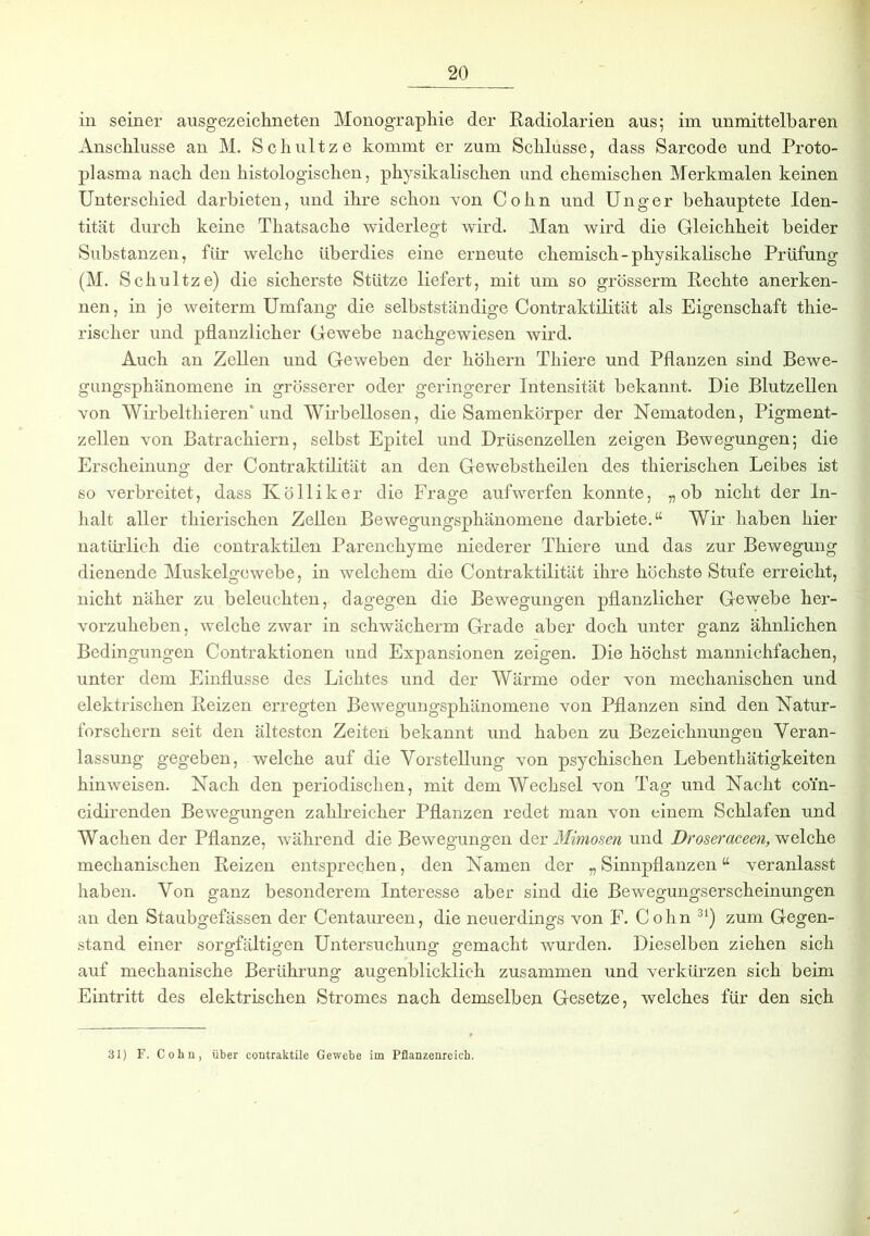 in seiner ausgezeichneten Monographie der Radiolarien aus; im unmittelbaren Anschlüsse an M. Schultze kommt er zum Schlüsse, dass Sarcode und Proto- plasma nach den histologischen, physikalischen und chemischen Merkmalen keinen Unterschied darbieten, und ihre schon von Cohn und Unger behauptete Iden- tität durch keine Thatsache widerlegt wird. Man wird die Gleichheit beider Substanzen, für welche überdies eine erneute chemisch-physikalische Prüfung (M. Schultze) die sicherste Stütze liefert, mit um so grösserm Rechte anerken- nen, in je weiterm Umfang die selbstständige Contraktilität als Eigenschaft thie- rischer und pflanzlicher Gewebe nachgewiesen wird. Auch an Zellen und Geweben der hohem Thiere und Pflanzen sind Bewe- gungsphänomene in grösserer oder geringerer Intensität bekannt. Die Blutzellen von Wirbelthieren' und Wirbellosen, die Samenkörper der Nematoden, Pigment- zellen von Batrachiern, selbst Epitel und Drüsenzellen zeigen Bewegungen; die Erscheinung der Contraktilität an den Gewebstheilen des thierischen Leibes ist so verbreitet, dass Kölliker die Frage aufwerfen konnte, „ob nicht der In- halt aller thierischen Zellen Bewegungsphänomene darbiete.“ Wir haben hier natürlich die contraktilen Parenchyme niederer Thiere und das zur Bewegung dienende Muskelgewebe, in welchem die Contraktilität ihre höchste Stufe erreicht, nicht näher zu beleuchten, dagegen die Bewegungen pflanzlicher Gewebe her- vorzuheben, welche zwar in schwächerm Grade aber doch unter ganz ähnlichen Bedingungen Contraktionen und Expansionen zeigen. Die höchst mannichfachen, unter dem Einflüsse des Lichtes und der Wärme oder von mechanischen und elektrischen Reizen erregten Bewegungsphänomene von Pflanzen sind den Natur- forschern seit den ältesten Zeiten bekannt und haben zu Bezeichnungen Veran- lassung gegeben, welche auf die Vorstellung von psychischen Lebenthätigkeiten hin weisen. Nach den periodischen, mit dem Wechsel von Tag und Nacht coin- cidirenden Bewegungen zahlreicher Pflanzen redet man von einem Schlafen und Wachen der Pflanze, während die Bewegungen der Mimosen und Droseracecn, welche mechanischen Reizen entsprechen, den Namen der „Sinnpflanzen“ veranlasst haben. Von ganz besonderem Interesse aber sind die Bewegungserscheinungen an den Staubgefässen der Centaureen, die neuerdings von F. Cohn 31) zum Gegen- stand einer sorgfältigen Untersuchung gemacht wurden. Dieselben ziehen sich auf mechanische Berührung augenblicklich zusammen und verkürzen sich beim Eintritt des elektrischen Stromes nach demselben Gesetze, welches für den sich 31) F. Cohn, über contraktile Gewebe im Pflanzenreich.