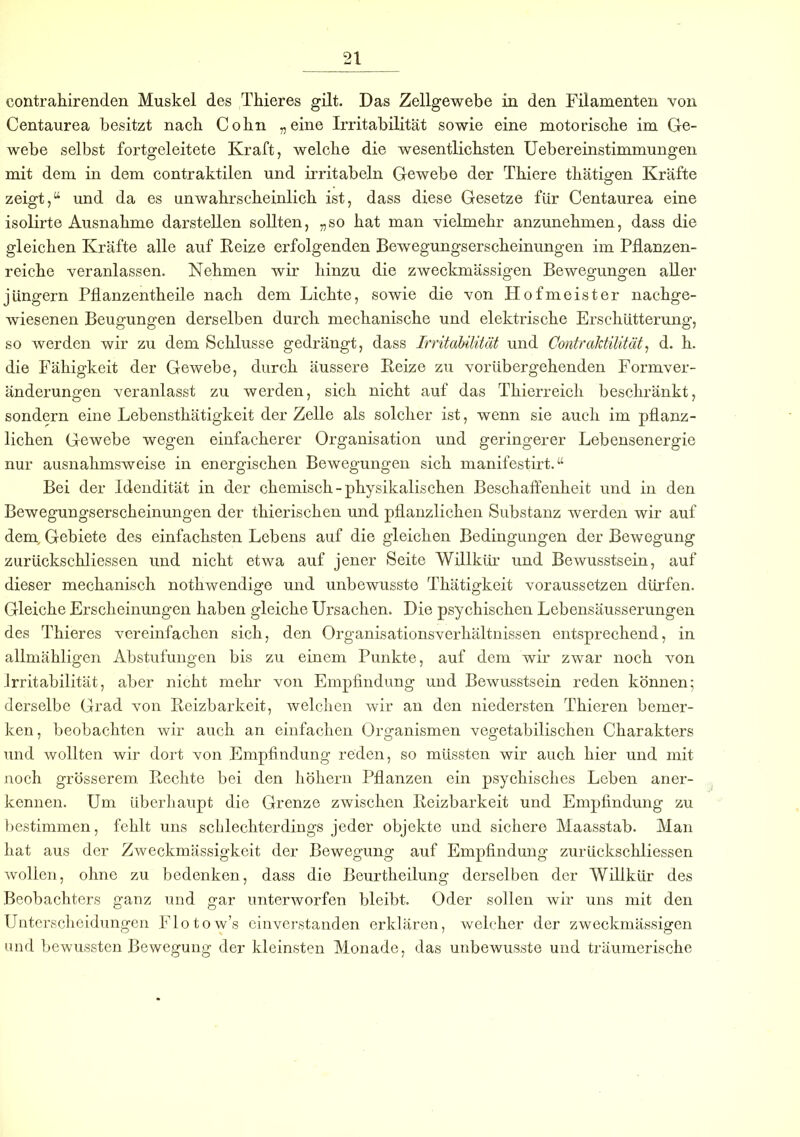 eontrahirenden Muskel des Thieres gilt. Das Zellgewebe in den Filamenten von Centaurea besitzt nach Colin „eine Irritabilität sowie eine motorische im Ge- webe selbst fortgcleitete Kraft, welche die wesentlichsten Uebereinstimmungen mit dem in dem contraktilen und irritabeln Gewebe der Thiere thätigen Kräfte zeigt,“ und da es unwahrscheinlich ist, dass diese Gesetze für Centaurea eine isolirte Ausnahme darstellen sollten, „so hat man vielmehr anzunehmen, dass die gleichen Kräfte alle auf Beize erfolgenden Bewegungserscheinungen im Pflanzen- reiche veranlassen. Nehmen wir hinzu die zweckmässigen Bewegungen aller Jüngern Pflanzentheile nach dem Lichte, sowie die von Hofmeister nachge- wiesenen Beugungen derselben durch mechanische und elektrische Erschütterung, so werden wir zu dem Schlüsse gedrängt, dass Irritabilität und Cmtraktilität, d. h. die Fähigkeit der Gewebe, durch äussere Beize zu vorübergehenden Formver- änderungen veranlasst zu werden, sich nicht auf das Thierreich beschränkt, sondern eine Lebenstkätigkeit der Zelle als solcher ist, wenn sie auch im pflanz- lichen Gewebe wegen einfacherer Organisation und geringerer Lebensenergie nur ausnahmsweise in energischen Bewegungen sich manifestirt. “ Bei der Idendität in der chemisch-physikalischen Beschaffenheit und in den Bewegungserscheinungen der thierischen und pflanzlichen Substanz werden wir auf dem, Gebiete des einfachsten Lebens auf die gleichen Bedingungen der Bewegung zurückschliessen und nicht etwa auf jener Seite Willkür und Bewusstsein, auf dieser mechanisch nothwendige und unbewusste Thätigkeit voraussetzen dürfen. Gleiche Erscheinungen haben gleiche Ursachen. Die psychischen Lebensäusserungen des Thieres vereinfachen sich, den Organisationsverhältnissen entsprechend, in allmähligen Abstufungen bis zu einem Punkte, auf dem wir zwar noch von Irritabilität, aber nicht mehr von Empfindung und Bewusstsein reden können; derselbe Grad von Beizbarkeit, welchen wir an den niedersten Thieren bemer- ken, beobachten wir auch an einfachen Organismen vegetabilischen Charakters und wollten wir dort von Empfindung reden, so müssten wir auch hier und mit noch grösserem. Beeilte bei den hohem Pflanzen ein psychisches Leben aner- kennen. Um überhaupt die Grenze zwischen Beizbarkeit und Empfindung zu bestimmen, fehlt uns schlechterdings jeder objekte und sichere Maasstab. Man hat aus der Zweckmässigkeit der Bewegung auf Empfindung zurückschliessen wollen, ohne zu bedenken, dass die Beurtheilung derselben der Willkür des Beobachters ganz und gar unterworfen bleibt. Oder sollen wir uns mit den Unterscheidungen Flotow’s einverstanden erklären, welcher der zweckmässigen und bewussten Bewegung der kleinsten Monade, das unbewusste und träumerische