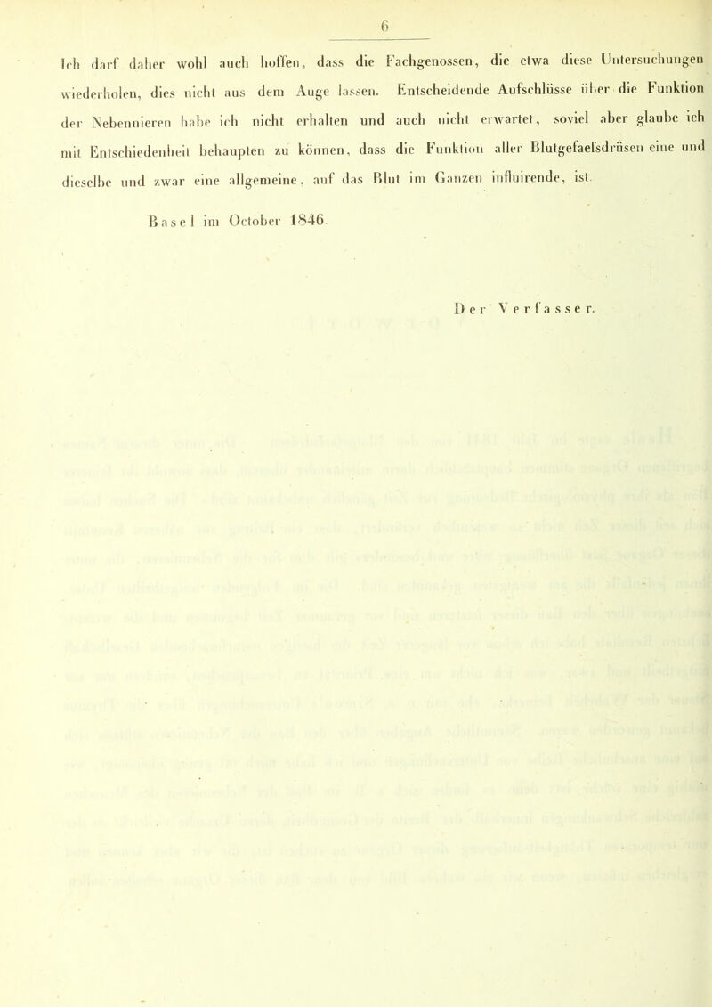 Ich darf daher wohl auch hoffen, dass die Fachgenossen, die etwa diese Untersuchungen wiederholen, dies nicht aus dem Auge lassen. Entscheidende Aufschlüsse über die Funktion der Nebennieren habe ich nicht erhalten und auch nicht erwartet, soviel aber glaube ich mit Entschiedenheit behaupten zu können, dass die Funktion aller Blutgefaefsdriisen eine und dieselbe und zwar eine allgemeine, auf das Blut im Ganzen mfluirende, ist. Basel i m öetober 1846 Der Verfasser.