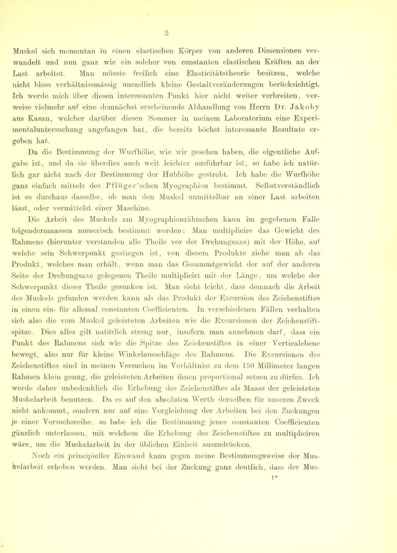 Muskel sich momentan in einen elastischen Körper von anderen Dimensionen ver- wandelt und nun ganz wie ein solcher von constanten elastischen Kräften an der Last arbeitet. Man müsste freilich eine Elasticitätstheorie besitzen, welche nicht bloss verhältnissmässig unendlich kleine Gestaltveränderungen berücksichtigt. Ich werde mich über diesen interessanten Punkt hier nicht weiter verbreiten, ver- weise vielmehr auf eine demnächst erscheinende Abhandlung von Herrn Dr. Jakoby aus Kasan, welcher darüber diesen Sommer in meinem Laboratorium eine Experi- mentaluntersuchung angefangen hat, die bereits höchst interessante Resultate er- geben hat. Da die Bestimmung der Wurfhöhe, wie wir gesehen haben, die eigentliche Auf- gabe ist, und da sie überdies auch weit leichter ausführbar ist, so habe ich natür- lich gar nicht nach der Bestimmung der Hubhöhe gestrebt. Ich habe die Wurfhöhe ganz einfach mittels des Pflüger’schen Myographion bestimmt. Selbstverständlich ist es durchaus dasselbe, ob man den Muskel unmittelbar an einer Last arbeiten lässt, oder vermittelst einer Maschine. Die Arbeit des Muskels am Myographionrähmchen kann im gegebenen Falle folgendermaassen numerisch bestimmt werden: Man multiplicire das Gewicht des Rahmens (hierunter verstanden alle Theile vor der Drehungsaxe) mit der Höhe, auf welche sein Schwerpunkt gestiegen ist, von diesem Produkte ziehe man ab das Produkt, welches man ei'hält, wenn man das Gesammtgewicht der auf der anderen Seite der Drehungsaxe gelegenen Theile multiplicirt mit der Länge, um welche der Schwerpunkt dieser Theile gesunken ist. Man sieht leicht, dass demnach die Arbeit des Muskels gefunden werden kann als das Produkt der Excursion des Zeichenstiftes in einen ein- für allemal constanten Coefficienten. In verschiedenen Fällen verhalten sich also die vom Muskel geleisteten Arbeiten wie die Excursionen der Zeichenstift- spitze. Dies alles gilt natürlich streng nur, insofern man annehmen darf, dass ein Punkt des Rahmens sich wie die Spitze des Zeichenstiftes in einer Verticalebene bewegt, also nur für kleine Winkelaiisschläge des Rahmens. Die Excursionen des Zeichenstiftes sind in meinen Versuchen im Verhältniss zu dem 150 Millimeter langen Rahmen klein genug, die geleisteten Arbeiten ihuen proportional setzen zu dürfen. Ich werde daher unbedenklich die Erhebung des Zeichenstiftes als Maass der geleisteten Muskelarbeit benutzen. Da es auf deu absoluten Werth derselben für unseren Zweck nicht ankommt, sondern nur auf eine Vergleichung der Arbeiten bei den Zuckungen je einer Versuchsreihe, so habe ich die Bestimmung jenes constanten Coefficienten gänzlich unterlassen, mit welchem die Erhebung des Zeichenstiftes zu multiplicireu wäre, um die Muskelarbeit in der üblichen Einheit auszudrücken. Noch ein priucipieller Einwand kann gegen meine Bestimmungsweise der Mus- kelarbeit erhoben werden. Man sieht bei der Zuckung ganz deutlich, dass der Mus-