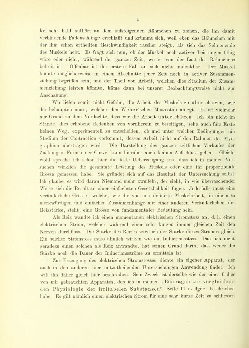 kel sein- bald auf hört an dem aufsteigenden Rähmchen zu ziehen, die ihn damit verbindende Fadenscblinge erscldafft und krümmt sieb, weil eben das Rähmchen mit der ihm schon ex'theilten Geschwindigkeit rascher steigt, als sich das Sehneuende des Muskels hebt. Es fragt sich nun, ob der Muskel noch activer Leistungen fähig wäre oder nicht, während der ganzen Zeit, wo er von der Last des Rähmchens befreit ist. Offenbar ist der erstere Fall an sich nicht undenkbar. Der Muskel könnte möglicherweise in einem Abschnitte jener Zeit noch in activer Zusammen- ziehung begriffen sein, und der Theil von Arbeit, welchen dies Stadium der Zusam- menziehung leisten könnte, käme dann bei unserer Beobachtungsweise nicht zur Anschauung. Wir liefen somit nicht Gefahr, die Arbeit des Muskels zu überschätzen, wie der behaupten muss, welcher den Weber’schen Maassstab anlegt. Es ist vielmehr nur Grund zu dem Verdachte, dass wir die Arbeit unterschätzen. Ich bin nicht im Stande, dies erhobene Bedenken von vornherein zu beseitigen, sehe auch fürs Erste keinen Weg, experimentell zu entscheiden, ob und unter welchen Bedingungen ein Stadium der Contraction vorkommt, dessen Arbeit nicht auf den Rahmen des Myo- graphien übertragen wird. Die Darstellung des ganzen zeitlichen Verlaufes der Zuckung in Form einer Curve kann hierüber auch keinen Aufschluss geben. Gleich- wohl spreche ich schon hier die feste Ueberzeugung aus, dass ich in meinen Ver- suchen wirklich die gesammte Leistung des Muskels oder eine ihr proportionale Grösse gemessen habe. Sie gründet sieb auf das Resultat der Untersuchung selbst. Ich glaube, es wird daran Niemand mehr zweifeln, der sieht, in wie überraschender Weise sich die Resultate einer einfachsten Gesetzlichkeit fügen. Jedesfalls muss eine veränderliche Grösse, welche, wie die von uns definirte Muskelarbeit, in einem so merkwürdigen und einfachen Zusammenhänge mit einer anderen Veränderlichen, der Reizstärke, steht, eine Grösse von fundamentaler Bedeutung sein. Als Reiz wandte ich einen momentanen elektrischen Stromstoss an, d. h. einen elektrischen Strom, welcher während einer sehr kurzen immer gleichen Zeit den Nerven durchfloss. Die Stärke des Reizes setze ich der Stärke dieses Stromes gleich. Ein solcher Stromstoss muss ähnlich wirken wie ein Inductionsstoss. Dass ich nicht geradezu einen solchen als Reiz anwandte, hat seinen Grund darin, dass weder di® Stärke noch die Dauer der Inductionsströme zu ermitteln ist. Zur Erzeugung des elektrischen Stromstosses diente ein eigener Apparat, der auch in den anderen hier mitzutheilenden Untersuchungen Anwendung findet. Ich will ihn daher gleich hier beschreiben. Sein Zweck ist derselbe wie der eines früher von mir gebrauchten Apparates, den ich in meinen „Beiträgen zur vergleichen- den Physiologie der irritabelen Substanzen“ Seite 11 u. flgde. beschrieben habe. Es gilt nämlich einen elektrischen Strom für eine sehr kurze Zeit zu schliessen