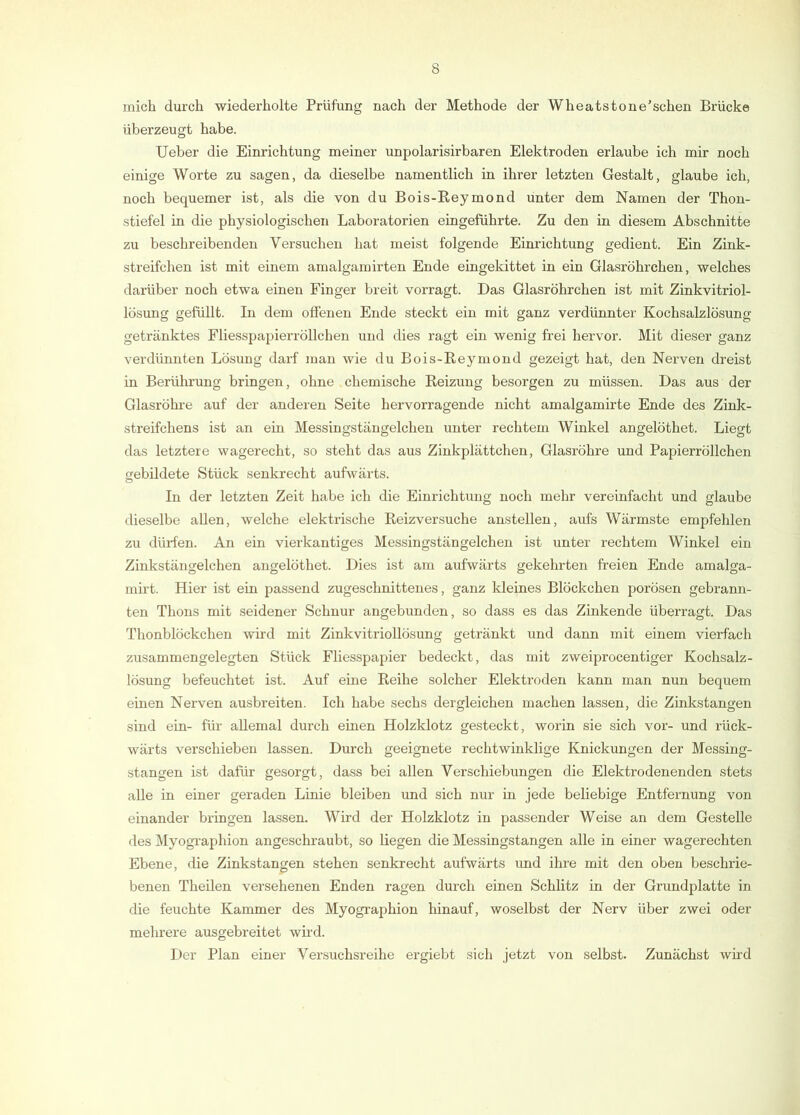 mich durch wiederholte Prüfung nach der Methode der Wheatstone’schen Brücke überzeugt habe. Ueber die Einrichtung meiner unpolarisirbaren Elektroden erlaube ich mir noch einige Worte zu sagen, da dieselbe namentlich in ihrer letzten Gestalt, glaube ich, noch bequemer ist, als die von du Bois-Keymond unter dem Namen der Thon- stiefel in die physiologischen Laboratorien eingeführte. Zu den in diesem Abschnitte zu beschreibenden Versuchen hat meist folgende Einrichtung gedient. Ein Zink- streifchen ist mit einem amalgamirten Ende eingekittet in ein Glasröhrchen, welches darüber noch etwa einen Finger breit vorragt. Das Glasröhrchen ist mit Zinkvitriol- lösung gefüllt. In dem offenen Ende steckt ein mit ganz verdünnter Kochsalzlösung getränktes Fliesspapierröllchen und dies ragt ein wenig frei hervor. Mit dieser ganz verdünnten Lösung darf man wie du Bois-Reymond gezeigt hat, den Nerven dreist in Berührung bringen, ohne chemische Reizung besorgen zu müssen. Das aus der Glasröhre auf der anderen Seite hervorragende nicht amalgamirte Ende des Zink- streifchens ist an ein Messingstängelchen unter rechtem Winkel angelöthet. Liegt das letztere wagerecht, so steht das aus Zinkplättchen, Glasröhre und Papierröllchen gebildete Stück senkrecht aufwärts. In der letzten Zeit habe ich die Einrichtung noch mehr vereinfacht und glaube dieselbe allen, welche elektrische Reizversuche anstellen, aufs Wärmste empfehlen zu dürfen. An ein vierkantiges Messingstängelchen ist unter rechtem Winkel ein Zinkstängelchen angelöthet. Dies ist am aufwärts gekehrten freien Ende amalga- mirt. Hier ist ein passend zugeschnittenes, ganz kleines Blöckchen porösen gebrann- ten Thons mit seidener Schnur angebunden, so dass es das Zinkende überragt. Das Thonblöckchen wird mit Zinkvitriollösung getränkt und dann mit einem vierfach zusammengelegten Stück Fliesspapier bedeckt, das mit zweiprocentiger Kochsalz- lösung befeuchtet ist. Auf eine Reihe solcher Elektroden kann man nun bequem einen Nerven ausbreiten. Ich habe sechs dergleichen machen lassen, die Zinkstangen sind ein- für allemal durch einen Holzklotz gesteckt, worin sie sich vor- und rück- wärts verschieben lassen. Durch geeignete rechtwinklige Knickungen der Messing- stangen ist dafür gesorgt, dass bei allen Verschiebungen die Elektrodenenden stets alle in einer geraden Linie bleiben und sich nur in jede beliebige Entfernung von einander bringen lassen. Wird der Holzklotz in passender Weise an dem Gestelle des Myogi'aphion angeschraubt, so liegen die Messingstangen alle in einer wagerechten Ebene, die Zinkstangen stehen senkrecht aufwärts imd ihre mit den oben beschrie- benen Theilen versehenen Enden ragen durch einen Schlitz in der Grundplatte in die feuchte Kammer des Myographien hinauf, woselbst der Nerv über zwei oder mehrere ausgebreitet wird. Der Plan einer Versuchsreihe ergiebt .sich jetzt von selbst. Zunächst wird