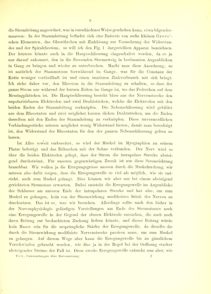 die Stromleitung angeordnet, was in verscliiedener Weise geschehen kann, etwa folgendei'- maassen: In der Stammleitung befindet sich eine Batterie von sechs kleinen Grove’- schen Elementen, das Glasröhrchen mit Zinklösung zur Vermehrung des Widerstan- des und der Spiralrheotom, so will ich den Fig. 1 dargestellten Apparat bezeichnen. Der letztere könnte auch in die Hauptschliessung eingeschaltet werden, da es ja nur darauf ankommt, den in ihr fliessenden Stromzweig in bestimmten Augenblicken in Gang zu bringen und wieder zu unterbrechen. Macht man diese Anordnung, so ist natüi'lich der Stammstrom fortwährend im Gange, was für die Constanz der Kette weniger vortheilhaft ist und einen unnützen Zinkverbrauch mit sich bringt. Ich ziehe daher vor, den Rheotom in die Stammleitung zu schalten, so dass der ganze Strom nur während der kurzen Zeiten im Gange ist, wo das Federchen auf dem Messingplättchen ist. Die Hauptschliessung besteht bloss aus der Nervenstrecke den unpolarisirbaren Elektroden und zwei Drahtstücken, welche die Elektroden mit den beiden Enden der Stammleitung verknüpfen. Die Nebenschliessuug wird gebildet aus dem Rheostaten und zwei möglichst kurzen dicken Drahtstücken, um die Enden desselben mit den Enden der Stammleitung zu verknüpfen. Diese unvermeidlichen Verbindungsstücke müssen möglichst wenig Widerstand bieten , damit man berechtigt ist, den Widerstand des Rheostaten für den der ganzen Nebenschliessung gelten zu lassen. Ist Alles soweit vorbereitet, so wird der Muskel im Myographion an seinem Platze befestigt und das Rähmchen mit der Sehne verbunden. Der Nerv wird so über die beiden Elektroden gelegt, dass der Strom die intrapolare Strecke abstei- gend durchströmt. Für unseren gegenwärtigen Zweck ist nur diese Stromrichtung brauchbar. Wir wollen ja die Erregungsgrösse messen durch die Muskelzuckung, wir müssen also dafür sorgen, dass <lie Erregungswelle so viel als möglich, wie sie ent- steht, auch zum Muskel gelangt. Dies können wir aber nur bei einem absteigend gerichteten Stromstoss erwarten. Dabei entsteht die Erregungswelle im Augenblicke des Schlusses am uni eren Ende der intrapolaren Strecke und hat also, um zum Muskel zu gelangen, kein von der Stromwirkung modificirtes Stück des Nerven zu durchsetzen. Das ist es, was wir brauchen. Allerdings sollte nach den bisher in der Nervenphysiologie geläufigen Vorstellungen am Ende des Stronistosses noch eine Erregungswelle in der Gegend der oberen Elektrode entstehen, die auch noch ihren Beitrag zur beobachteten Zuckung liefern könnte, und dieser Beitrag würde kein Maass sein für die ursprüngliche Stärke der Erregungswelle, da dieselbe die durch die Stromwirkung modificirte Nervenstrecke passiren muss, um zum Muskel zu gelangen. Auf diesem Wege aber kann die Erregungswelle bis zu gänzlichem Verschwinden gebracht werden, Avie dies ja in der Regel bei der Oefihung starker absteigender Ströme der Fall ist. Diese zweite Erregungswelle entsteht nun aber, wie Fick, Untersuchungen über Nervenreizung. 2