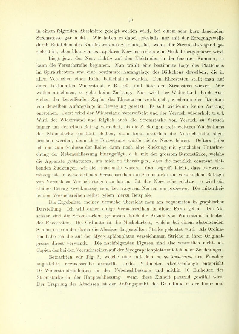 in einem folgenden Abschnitte gezeigt werden wird, bei einem sehr kurz dauernden Stromstosse gar nicht. Wir haben es dabei jedesfalls nur mit der Erregungswelle durch Entstehen des Katelektrotonus zu thun, die, wenn der Strom absteigend ge- richtet ist, eben bloss von extrapolaren Nervenstrecken zum Muskel fortgepflanzt wird. Liegt jetzt der Nerv richtig auf den Elektroden in der feuchten Kammer, so kann die Versuchsreihe beginnen. Man wählt eine bestimmte Lage des Plättchens im Spiralrheotom und eine bestimmte Anfangslage des Bälkchens desselben, die in allen Versuchen einer Reihe beibehalten werden. Den Rheostaten stellt man auf einen bestimmten Widerstand, z. B. 100, und lässt den Stromstoss wirken. Wir wollen annehmen, es gebe keine Zuckung. Nun wird der Widerstand durch Aus- ziehen der betrefienden Zapfen des Rheostaten verdoppelt, wiederum der Rheotom von derselben Anfangslage in Bewegung gesetzt. Es soll wiederum keine Zuckung entstehen. Jetzt wird der Widerstand verdreifacht und der Versuch wiederholt u. s. f. Wird der Widerstand und folglich auch die Stromstärke von Versuch zu Versuch immer um denselben Betrag vermehrt, bis die Zuckungen trotz weiteres Wachsthums der Stromstärke constant bleiben, dann kann natürlich die Versuchsreihe abge- brochen werden, denn ihre Fortsetzung würde nichts Neues lehren. Oefters habe ich nur zum Schlüsse der Reihe dann noch eine Zuckung mit gänzlicher Unterbre- chung der Nebenschliessung hinzugefügt, d. h. mit der grössten Stromstärke, welche die Apparate gestatteten, um mich zu überzeugen, dass die merklich constant blei- benden Zuckungen wirklich maximale waren. Man begreift leicht, dass es zweck- mässig ist, in verschiedenen Versuchsreihen die Stromstärke um verschiedene Beträge von Versuch zu Versuch steigen zu lassen. Ist der Nerv sehr reizbar, so wird ein kleiner Betrag zweckmässig sein, bei trägerem Nerven ein gi-össerer. Die mitzuthei- lenden Vei’suchsreihen selbst geben hierzu Beispiele. Die Ergebnisse meiner Versuche übersieht man am bequemsten in graphischer Darstellimg. Ich will daher einige Versuchsreihen in dieser Form geben. Die Ab- scissen sind die Stromstärken, gemessen durch die Anzahl von Widerstandseinheiten des Rheostaten. Die Ordinate ist die Muskelarbeit, welche bei einem absteigenden Stromstoss von der durch die Abscisse dargestellten Stärke geleistet wird. Als Ordina- ten habe ich die auf der Myographionplatte verzeichneten Striche in ihrer Original- grösse direct verwandt. Die nachfolgenden Figuren sind also wesentlich nichts als Copien der bei den Versuchsreihen auf der Myographionplatte entstehenden Zeichnungen. Betrachten wir Fig. 2, welche eine mit dem m. gastrocnemius des Frosches angestellte Versuchsreihe darstellt. Jedes Millimeter AbscLssenlänge entspricht 10 Widerstandseinheiten in der Nebenschliessung und mithin 10 Einheiten der Stromstärke in der Hauptschliessung, wenn diese Einheit passend gewählt wird. Der Ursprung der Abscissen ist der Anfangspunkt der Grundlinie in der Figur und