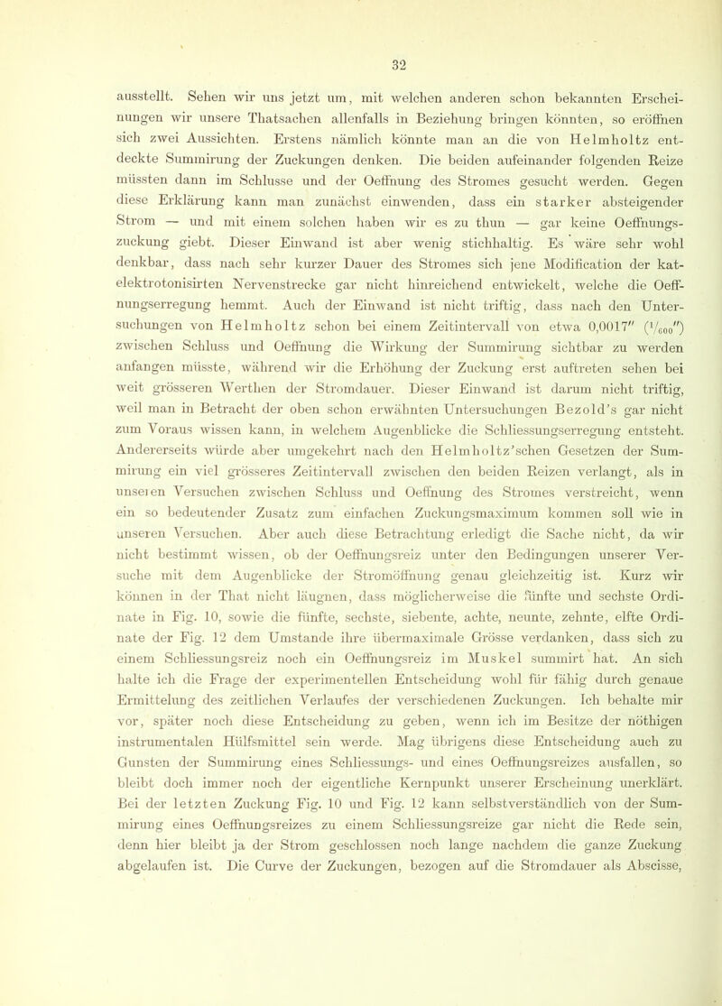 ausstellt. Sehen wir uns jetzt um, mit welchen anderen schon bekannten Erschei- nungen wir unsere Thatsachen allenfalls in Beziehung bringen könnten, so eröffnen sich zwei Aussichten. Erstens nämlich könnte man an die von Helmholtz ent- deckte Summirung der Zuckungen denken. Die beiden aufeinander folgenden Reize müssten dann im Schlüsse und der Oeffnung des Stromes gesucht werden. Gegen diese Erklärung kann man zunächst einwenden, dass ein starker absteigender Strom — und mit einem solchen haben wir es zu thun — gar keine Oeffnungs- zuckung giebt. Dieser Einwand ist aber wenig stichhaltig. Es wäre sehr wohl denkbar, dass nach sehr kurzer Dauer des Stromes sich jene Modification der kat- elektrotonisirten Nervenstrecke gar nicht hinreichend entwickelt, welche die Oefi- nungserregung hemmt. Auch der Eiuwand ist nicht triftig, dass nach den Unter- suchungen von Helmholtz schon bei einem Zeitintervall von etwa 0,0017'' (Veoo^O zwischen Schluss und OeÖhung die Wirkung der Summirung sichtbar zu werden anfangen müsste, während wir die Erhöhung der Zuckung erst auftreten sehen bei weit grösseren Werthen der Stromdauer. Dieser Einwand ist darum nicht triftig, weil man in Betracht der oben schon erwähnten Untersuchungen BezokEs gar nicht zum Voraus wissen kann, in welchem Augenblicke die Schliessungserregung entsteht. Andererseits würde aber umgekehrt nach den Helmholtz’schen Gesetzen der Sum- mirung ein viel grösseres Zeitintervall zwischen den beiden Reizen verlangt, als in unseien Versuchen zwischen Schluss und Oeffnung des Stromes verstreicht, wenn ein so bedeutender Zusatz zum einfachen Zuckungsmaximum kommen soll wie in unseren Versuchen. Aber auch diese Betrachtung erledigt die Sache nicht, da Avir nicht bestimmt Avissen, ob der Oeffnungsreiz unter den Bedingungen unserer Ver- suche mit dem Augenblicke der Stromöffnung genau gleichzeitig ist. Kurz wir können in der That nicht läugnen, dass möglicherAveise die fünfte und sechste Ordi- nate in Eig. 10, soAvie die fünfte, sechste, siebente, achte, neunte, zehnte, elfte Ordi- nate der Eig. 12 dem Umstande ihre übermaximale Grösse verdanken, dass sich zu einem Schliessungsreiz noch ein Oeffnungsreiz im Muskel summirt hat. An sich halte ich die Erage der experimentellen Entscheidung wohl für fähig durch genaue Ermittelung des zeitlichen Verlaufes der verschiedenen Zuckungen. Ich behalte mir vor, später noch diese Entscheidung zu geben, Avenn ich im Besitze der nöthigen instrumentalen Hülfsmittel sein werde. Mag übrigens diese Entscheidung auch zu Gunsten der Summii'ung eines Schliessungs- und eines Oeffnungsreizes ausfallen, so bleibt doch immer noch der eigentliche Kernpunkt unserer Erscheinung unerklärt. Bei der letzten Zuckung Eig. 10 und Eig. 12 kann selbstverständlich von der Sum- miruug eines Oeffnungsreizes zu einem Schliessungsreize gar nicht die Rede sein, denn hier bleibt ja der Strom geschlossen noch lange nachdem die ganze Zuckung abgelaufen ist. Die Curve der Zuckungen, bezogen auf die Stromdauer als Abscisse,