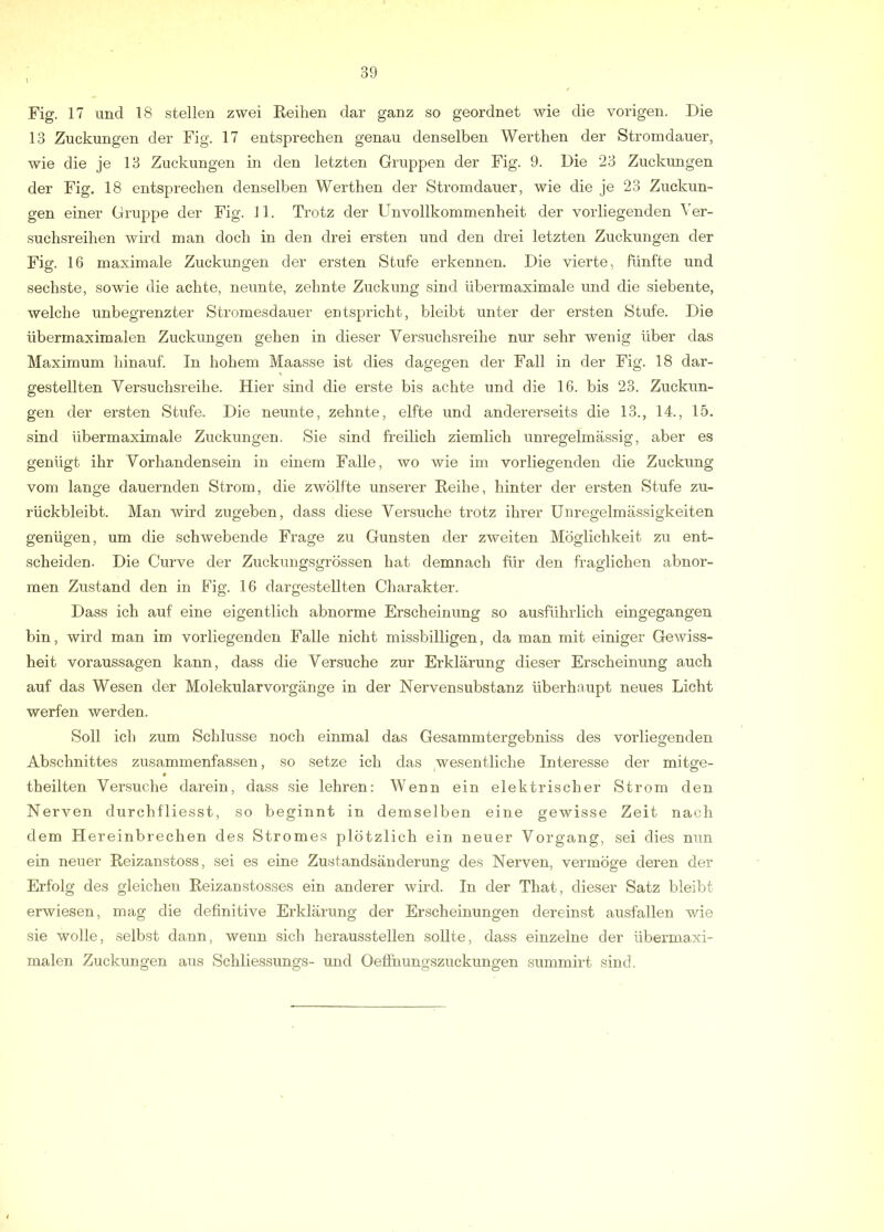 Fig. 17 und 18 stellen zwei Reihen dar ganz so geordnet wie die vorigen. Die 13 Zuckungen der Fig. 17 entsprechen genau denselben Werthen der Stromdauer, wie die je 13 Zuckungen in den letzten Gruppen der Fig. 9. Die 23 Zuckungen der Fig, 18 entsprechen denselben Werthen der Stromdauer, wie die je 23 Zuckun- gen einer Gruppe der Fig. 11. Trotz der Unvollkommenheit der vorliegenden Ver- suchsreihen wird man doch in den drei ersten und den drei letzten Zuckungen der Fig. 16 maximale Zuckungen der ersten Stufe erkennen. Die vierte, fünfte und sechste, sowie die achte, neunte, zehnte Zuckung sind übermaximale und die siebente, welche unbegrenzter Stromesdauer entspricht, bleibt unter der ersten Stufe. Die übermaximalen Zuckungen gehen in dieser Versuchsreihe nur sehr wenig über das Maximum hinauf. In hohem Maasse ist dies dagegen der Fall in der Fig. 18 dar- gestellten Versuchsreihe. Hier sind die erste bis achte und die 16. bis 23. Zuckun- gen der ersten Stufe. Die neunte, zehnte, elfte und andererseits die 13., 14., 15. sind übermaximale Zuckungen. Sie sind freilich ziemlich unregelmässig, aber es genügt ihr Vorhandensein in einem Falle, wo wie im vorliegenden die Zuckung vom lange dauernden Strom, die zwölfte unserer Reihe, hinter der ersten Stufe zu- rückbleibt. Man wird zugeben, dass diese Versuche trotz ihrer Unregelmässigkeiten genügen, um die schwebende Frage zu Gunsten der zweiten Möglichkeit zu ent- scheiden. Die Curve der Zuckungsgrössen hat demnach für den fraglichen abnor- men Zustand den in Fig. 16 dargestellten Charakter. Dass ich auf eine eigentlich abnorme Erscheinung so ausführlich eingegangen bin, wird man im vorliegenden Falle nicht missbilligen, da man mit einiger Gewiss- heit Voraussagen kann, dass die Versuche zur Erklärung dieser Erscheinung auch auf das Wesen der Molekularvorgänge in der Nervensubstanz überhaupt neues Licht werfen werden. Soll ich zum Schlüsse noch einmal das Gesammtergebniss des vorliegenden Abschnittes zusammenfassen, so setze ich das wesentliche Interesse der mitge- theilten Versuche darein, dass sie lehren: Wenn ein elektrischer Strom den Nerven durchfliesst, so beginnt in demselben eine gewisse Zeit nach dem Fiereinbrechen des Stromes plötzlich ein neuer Vorgang, sei dies nun ein neuer Reizanstoss, sei es eine Zustandsänderung des Nerven, vermöge deren der Erfolg des gleichen Reizanstosses ein anderer wird. In der That, dieser Satz bleibt erwiesen, mag die definitive Erklärung der Erscheinungen dereinst ausfallen wie sie wolle, selbst dann, wenn sich herausstellen sollte, dass einzelne der überma,xi- malen Zuckungen aus Schliessungs- und Oeflnungszuckungen summirt sind.