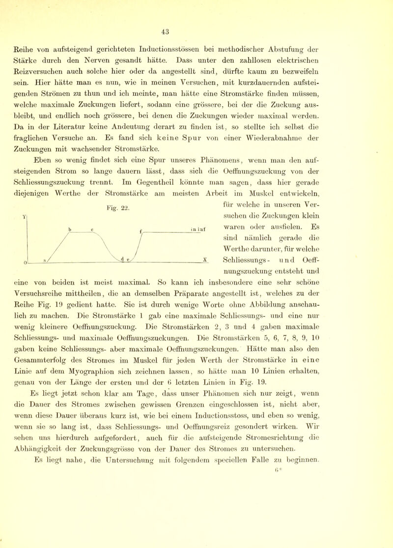 Reihe von aufsteigend gerichteten Inductionsstössen bei methodischer Abstufung der Stärke durch den Nerven gesandt hätte. Dass unter den zahllosen elektrischen Reizversuchen auch solche hier oder da angestellt sind, dürfte kaum zu bezweifeln sein. Hier hätte man es nun, wie in meinen Versuchen, mit kurzdauernden aufstei- genden Strömen zu thun und ich meinte, man hätte eine Stromstärke finden müssen, welche maximale Zuckungen liefert, sodann eine grössere, bei der die Zuckung aus- bleibt, und endlich noch grössere, bei denen die Zuckungen wieder maximal werden. Da in der Literatur keine Andeutung derart zu finden ist, so stellte ich selbst die fraglichen Versuche an. Es fand sich keine Spur von einer Wiederabnahrae der Zuckungen mit wachsender Stromstärke. Eben so wenig findet sich eine Spur unseres Phänomens, wenn man den auf- steigenden Strom so lange dauern lässt, dass sich die Oeffhungszuckung von der Schliessungszuckung trennt. Im Gegentheil könnte man sagen, dass hier gerade diejenigen Werthe der Stromstärke am meisten Arbeit im Muskel entwickeln, für welche in unseren Ver- suchen die Zuckungen klein waren oder ausfielen. Es sind nämlich gerade die Werthe darunter, für welche Schliessungs - und Oeff- nungszuckung entsteht und eine von beiden ist meist maximal. So kann ich insbesondere eine sehr schöne Versuchsreihe mittheilen, die an demselben Präparate angestellt ist, welches zu der Reihe Fig. 19 gedient hatte. Sie ist durch wenige Worte ohne Abbildung anschau- lich zu machen. Die Stromstärke 1 gab eine maximale Schliessungs- und eine nur wenig kleinere Oeffhungszuckung. Die Stromstärken 2, 3 und 4 gaben maximale Schliessungs- und jnaximale üeffhungszuckungen. Die Stromstärken 5, 6, 7, 8, 9, 10 gaben keine Schliessungs- aber maximale Oeffnungszuckungen. Hätte man also den Gesammterfolg des Stromes im Muskel für jeden Werth der Stromstärke in eine Linie auf dem Myographien sich zeichnen lassen, so hätte man 10 Linien erhalten, genau von der Länge der ersten und der 0 letzten Linien in Fig. 19. Es liegt jetzt schon klar am Tage, dass unser Phänomen sich nur zeigt, wenn die Dauer des Stromes zwischen gewissen Grenzen eingeschlossen ist, nicht aber, wenn diese Dauer überaus kurz ist, wie bei einem Inductionsstoss, und eben so wenig, wenn sie so lang ist, dass Schliessungs- und Oeffhungsreiz gesondert wirken. Wir sehen uns hierdurch aufgefordert, auch für die aufsteigende Stromesrichtung die Abhängigkeit der Zuckungsgrösse von der Dauer des Stromes zu untersuchen. Es liegt nahe, die Untersuchung mit folgendem speciollen Falle zu Ijeginnen. r>* Fig. 22.