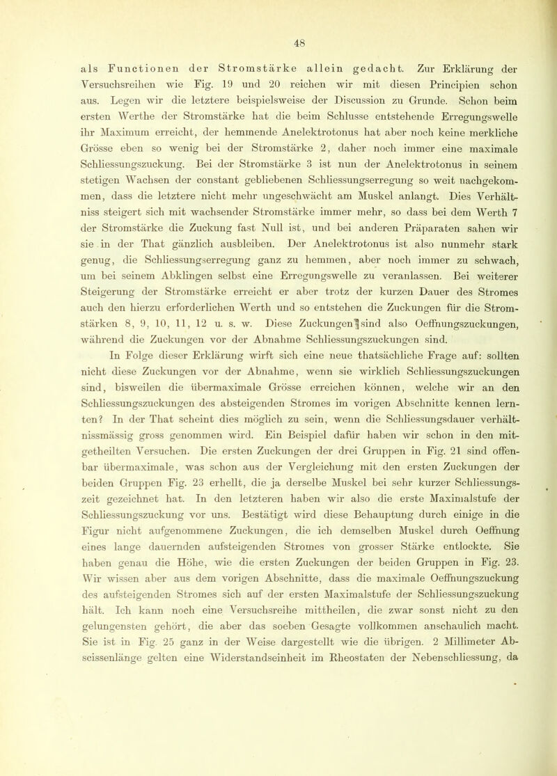 als Functionen der Stromstärke allein gedacht. Zur Erklärung der Versuchsreihen wie Fig. 19 und 20 reichen wir mit diesen Principien schon aus. Legen wir die letztere beispielsweise der Discussion zu Grunde. Schon beim ersten Werthe der Stromstärke hat die beim Schlüsse entstehende Erreffuno-swelle ihr Maximum erreicht, der hemmende Anelektrotonus hat aber noch keine merkliche Grösse eben so wenig bei der Stromstärke 2, daher noch immer eine maximale Schliessungszuckung. Bei der Stromstärke 3 ist nun der Anelektrotonus in seinem stetigen Wachsen der constant gebliebenen Schliessungserregung so weit nachgekom- men, dass die letztere nicht mehr ungeschwächt am Muskel anlangt. Dies Verhält- niss steigert sich mit wachsender Stromstärke immer mehr, so dass bei dem Werth 7 der Stromstärke die Zuckung fast Null ist, und bei anderen Präparaten sahen wir sie . in der That gänzlich ausbleiben. Der Anelektrotonus ist also nunmehr stark genug, die Schliessungserregung ganz zu hemmen, aber noch immer zu schwach, um bei seinem Abklingen selbst eine Erregimgswelle zu veranlassen. Bei weiterer Steigerung der Stromstärke erreicht er aber trotz der kurzen Dauer des Stromes auch den hierzu erforderlichen Werth und so entstehen die Zuckungen für die Strom- stärken 8, 9, 10, 11, 12 u. s. w. Diese Zuckungen|sind also Oeffnungszuckungen, während die Zuckungen vor der Abnahme Schliessungszuckungen sind. In Folge dieser Erklärung wirft sich eine neue thatsächliche Frage auf: sollten nicht diese Zuckungen vor der Abnahme, wenn .sie wirklich Schliessungszuckungen sind, bisweilen die übermaximale Grösse erreichen können, welche wir an den Schliessungszuckungen des absteigenden Stromes im vorigen Abschnitte kennen lern- ten? In der That scheint dies möglich zu sein, wenn die Schliessungsdauer verhält- nissmässig gross genommen wird. Ein Beispiel dafür haben wir schon in den mit- getheilten Versuchen. Die ersten Zuckungen der drei Gruppen in Fig. 21 sind offen- bar übermaximale, was schon aus der Vergleichung mit den ersten Zuckungen der beiden Gruppen Fig. 23 erhellt, die ja derselbe Mu.skel bei sehr kurzer Schliessungs- zeit gezeichnet hat. In den letzteren haben wir also die erste Maximalstufe der Schliessungszuckung vor uns. Bestätigt wird diese Behauptung durch einige in die Figur nicht aufgenommene Zuckungen, die ich demselben Muskel durch Oeffnung eines lange dauernden aufsteigenden Stromes von grosser Stärke entlockte. Sie haben genau die Höhe, wie die ersten Zuckungen der beiden Gruppen in Fig. 23. Wir wissen aber aus dem vorigen Abschnitte, dass die maximale Oeffnungszuckung des aufsteigenden Stromes sich auf der ersten Maximalstufe der Schliessungszuckung hält. Ich kann noch eine Versuchsreihe mittheilen, die zwar sonst nicht zu den gelungensten gehört, die aber das soeben Gesagte vollkommen anschaulich macht. Sie ist in Fig. 25 ganz in der Weise dargestellt wie die übrigen. 2 Millimeter Ab- scissenlänge gelten eine Widerstandseinheit im Rheostaten der Neben Schliessung, da