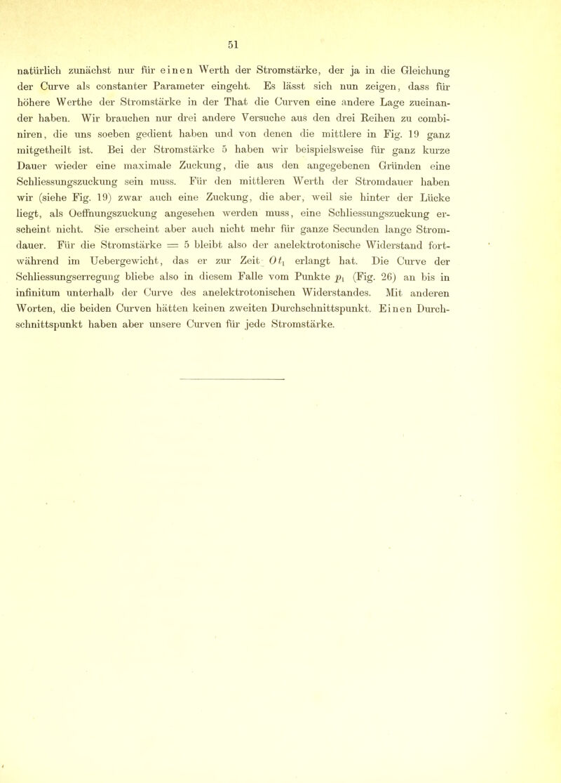 natürlich zunächst nur für einen Werth der Stromstärke, der ja in die Gleichung der Curve als constanter Parameter eingeht. Es lässt sich nun zeigen, dass für höhere Werthe der Stromstärke in der That die Curven eine andere Lage zueinan- der haben. Wir brauchen nur drei andere Versuche aus den drei Reihen zu combi- niren, die uns soeben gedient haben und von denen die mittlere in Fig. 19 ganz initgetheilt ist. Bei der Stromstärke 5 haben wir beispielsweise für ganz kurze Dauer wieder eine maximale Zuckung, die aus den angegebenen Gründen eine Schliessungszuckung sein muss. Für den mittleren Werth der Stromdauer haben wir (siehe Fig. 19) zwar auch eine Zuckung, die aber, weil sie hinter der Lücke liegt, als Oeffhungszuckung angesehen werden muss, eine Schliessung,szuckung er- scheint nicht. Sie erscheint aber auch nicht mehr für ganze Secunden lange Strom- dauer. Für die Stromstärke = 5 bleibt also der anelektrotonische Widerstand fort- während im Uebergewicht, das er zur Zeit Oti erlangt hat. Die Curve der Schliessungserregung bliebe also in diesem Falle vom Punkte py (Fig. 26) an bis in infinitum unterhalb der Curve des anelektrotonischen Widerstandes. Mit anderen Worten, die beiden Cmwen hätten keinen zweiten Durchschnittspunkt, Einen Durch- schnittspunkt haben aber unsere Ciuwen für jede Stromstärke.