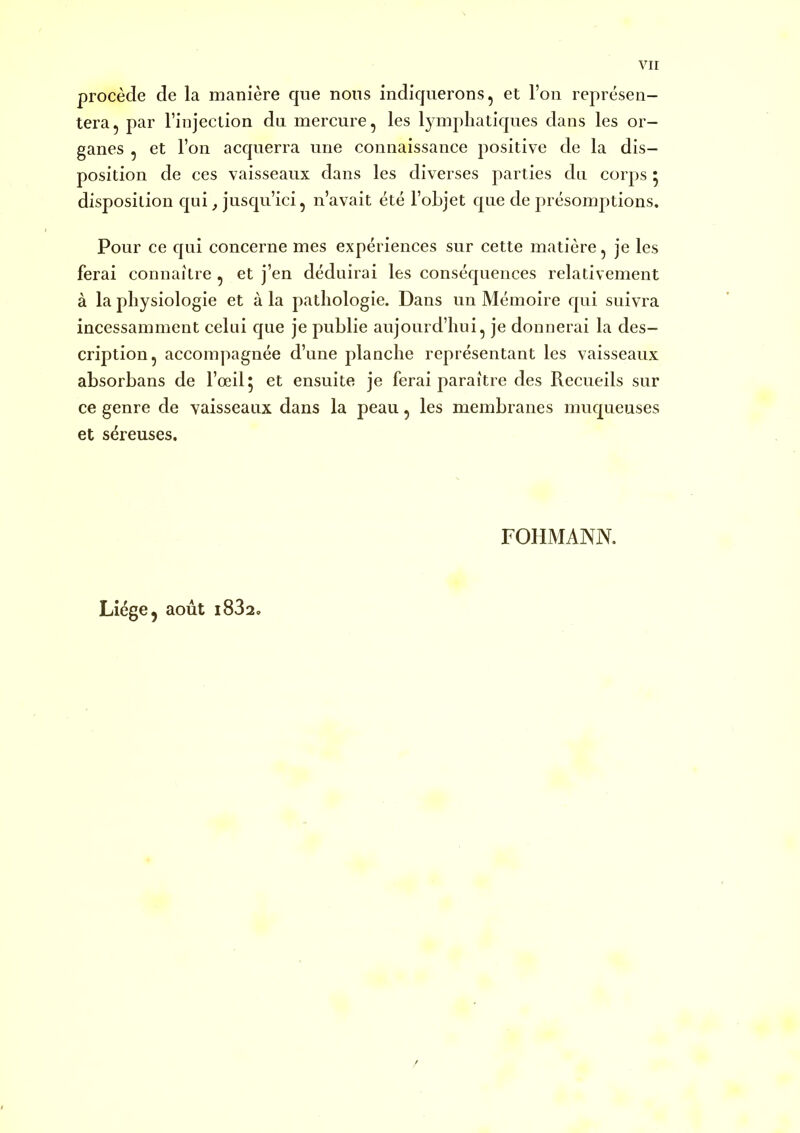 procède de la manière que nous indiquerons, et l’on représen- tera, par l’injection dn mercure, les lymphatiques dans les or- ganes , et l’on acquerra une connaissance positive de la dis- position de ces vaisseaux dans les diverses parties du corps * disposition qui ^ jusqu’ici, n’avait été l’objet que de présomptions. Pour ce qui concerne mes expériences sur cette matière, je les ferai connaître , et j’en déduirai les conséquences relativement à la physiologie et à la pathologie. Dans un Mémoire qui suivra incessamment celui que je publie aujourd’hui, je donnerai la des- cription, accompagnée d’une planche représentant les vaisseaux absorbans de l’œil 5 et ensuite je ferai paraître des Recueils sur ce genre de vaisseaux dans la peau, les membranes muqueuses et séreuses. rOHMANN. Liège, août i832.