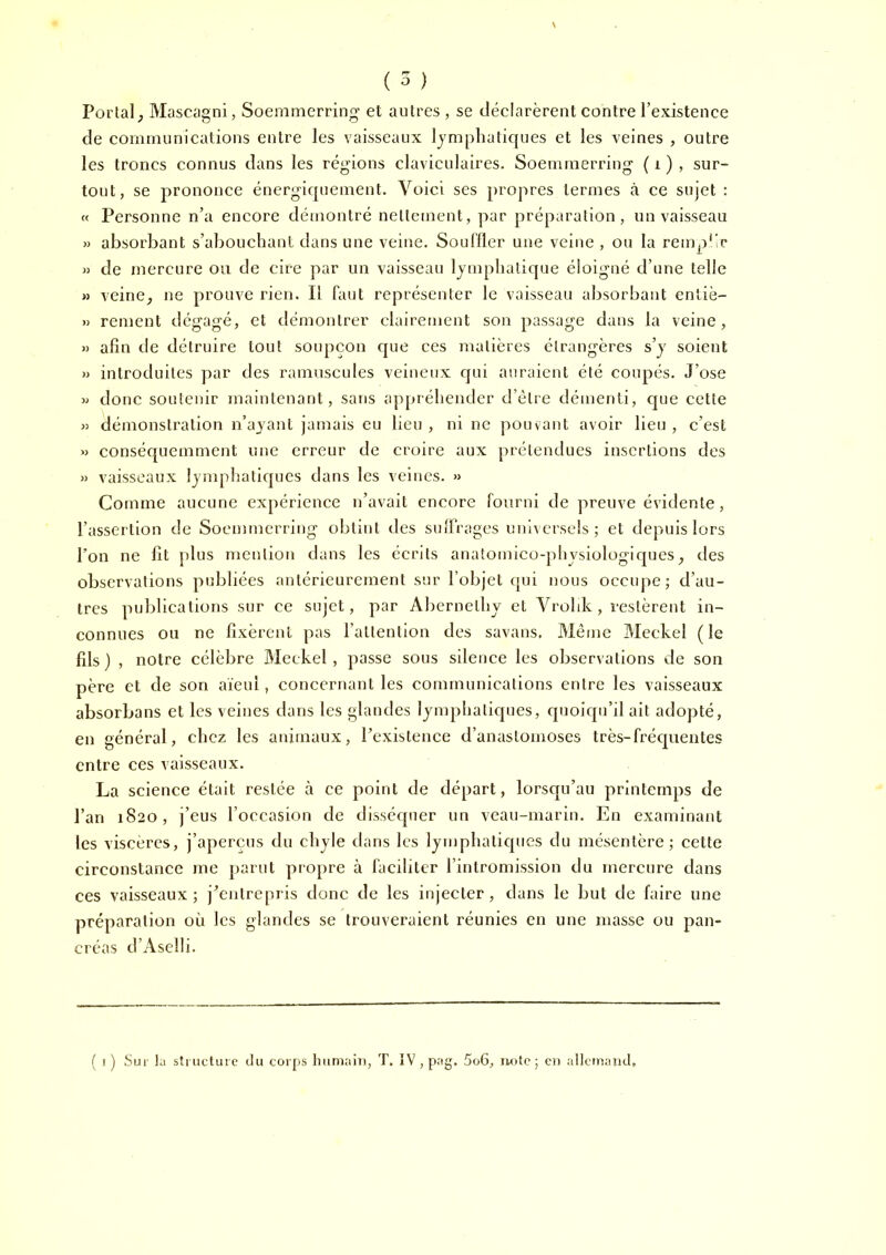 ( 5 ) Portai; Mascagni, Soemnierring et autres , se déelarèrent contre l’existence de communications entre les vaisseaux lymphatiques et les veines , outre les troncs connus dans les réglons claviculaires. Soemmerring ( i ) , sur- tout, se prononce énergiquement. Voici ses propres termes à ce sujet : « Personne n’a encore démontré nettement, par préparation, un vaisseau » absorbant s’abouchant dans une veine. Soul'fler une veine , ou la remplir « de mercure ou de cire par un vaisseau lymphatique éloigné d’une telle » veinC; ne prouve rien. Il faut représenter le vaisseau absorbant entiè- » renient dégagé, et démontrer clairement son passage dans la veine, » afin de détruire tout soupçon que ces matières étrangères s’y soient » introduites par des ramuscules veineux qui auraient été coupés. J’ose » donc soutenir maintenant, sans appréhender d’étre démenti, que cette « démonstration n’ayant jamais eu lieu , ni ne pouvant avoir lieu , c’est » conséquemment une erreur de croire aux prétendues insertions des » vaisseaux lymphatiques dans les veines. » Comme aucune expérience n’avait encore fourni de preuve évidente, l’assertion de Soemmerring obtint des suiFrages universels; et depuis lors l’on ne fît plus mention dans les écrits anatomico-pliysiologiques; des observations publiées antérieurement sur l’objet qui nous occupe; d’au- tres publications sur ce sujet, par Abcrnethy et Vrohk, restèrent in- connues ou ne fixèrent pas l’attention des savans, Même Meekel (le fîls ) , notre célèbre Meekel, passe sous silence les observations de son père et de son aïeul, concernant les communications entre les vaisseaux absorbans et les veines dans les glandes lymphatiques, quoiqu’il ait adopté, en général, chez les animaux, l’existence d’anastomoses très-fréquentes entre ces vaisseaux. La science était restée à ce point de départ, lorsqu’au printemps de l’an 1820, j’eus l’occasion de disséquer un veau-marin. En examinant les viscères, j’aperçus du chyle dans les lymphatiques du mésentère; cette circonstance me parut propre à faciliter l’intromission du mercure dans ces vaisseaux; j’entrepris donc de les injecter, dans le but de faire une préparation où les glandes se trouveraient réunies en une masse ou pan- créas d ’ Ascii i. ( I ) Sur la stnictuie du corps liumaiii, T. IV , pag. 5o6, note ; eu allcmaud.