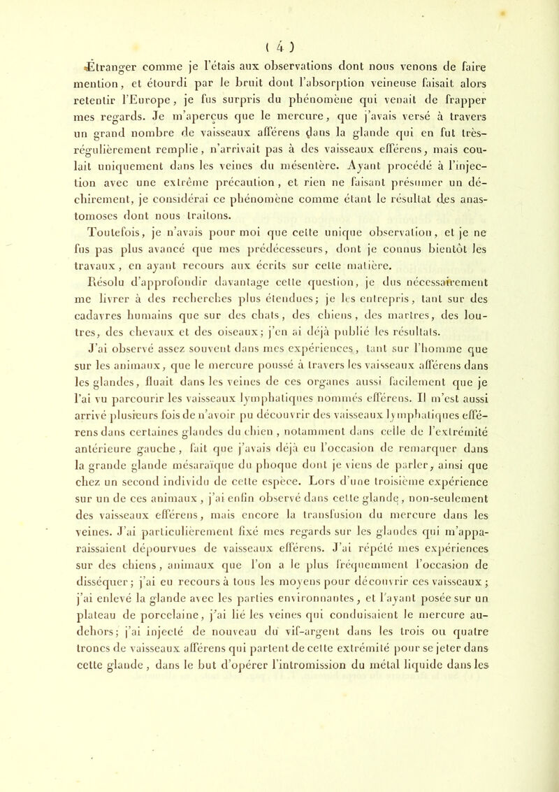 jÉtransrer comme ie l’étais aux observations dont nous venons de faire mention, et étourdi par Je bruit dont l’absorption veineuse faisait alors retentir l’Europe, je fus surpris du phénomène qui venait de frapper mes regards. Je m’aperçus que le mercure, que j’avais versé à travers un grand nomlare de vaisseaux afférens dans la glande qui en fut très- régulièrement remplie, n’arrivait pas à des vaisseaux elTérens, mais cou- lait uniquement dans les veines du mésentère. Ajant procédé à l’injec- tion avec une extrême précaution , et rien ne faisant présumer un dé- chirement, je considérai ce phénomène comme étant le résultat des anas- tomoses dont nous traitons. Toutefois, je n’avais pour moi que celte unique observation, et je ne fus pas plus avancé que mes prédécesseurs, dont je connus bientôt les travaux, en ayant recours aux écrits sur celte matière. Résolu d’approfondir davantage cette question, je dus nécessairement me livrer à des recherches plus étendues; je les entrepris, tant sur des cadavres humains que sur des chats, des chiens, des martres, des lou- tres, des chevaux et des oiseaux; j’en ai déjà publié les résultats. J’ai observé assez souvent dans mes expériences, tant sur l’hotiime que sur les animaux, que le mercure poussé à travers les vaisseaux afférens dans les glandes. Huait dans les veines de ces organes aussi facilement cpie je l’ai vu parcourir les vaisseaux lymphatiques nommés efférens. Il m’est aussi arrivé plusieurs fois de n’avoir pu découvrir des vaisseaux lymphatiques effé- rens dans certaines glandes du chien , notamment dans celle de l’extrémité antérieure gauche, fait que j’avais déjà eu l’occasion de remarquer dans la grande glande mésaraïque du phoque dont je viens de parler, ainsi que chez un second individu de cette espèce. Lors d’une Iroisiètue expérience sur un de ces animaux , j’ai enfin observé dans cette glande, non-seulement des vaisseaux efférens, mais encore la transfusion du mercure dans les veines. J’ai particulièrement fixé mes regards sur les glandes c[ui m’appa- raissaient dépourvues de vaisseaux efférens. J’ai répété mes expériences sur des chiens, animaux que l’on a le plus fréquemment l’occasion de dissécjuer; j’ai eu recours à tous les moyens pour découvrir ces vaisseaux ; j’ai enlevé la glande avec les parties environnantes, et l'ayant posée sur un plateau de porcelaine, j’ai lié les veines qui conduisaient le mercure au- dehors; j’ai injecté de nouveau du vif-argent dans les trois ou quatre troncs de vaisseaux afférens qui parlent de celte extrémité pour se jeter dans cette glande, dans le but d’opérer l’intromission du métal liquide dans les