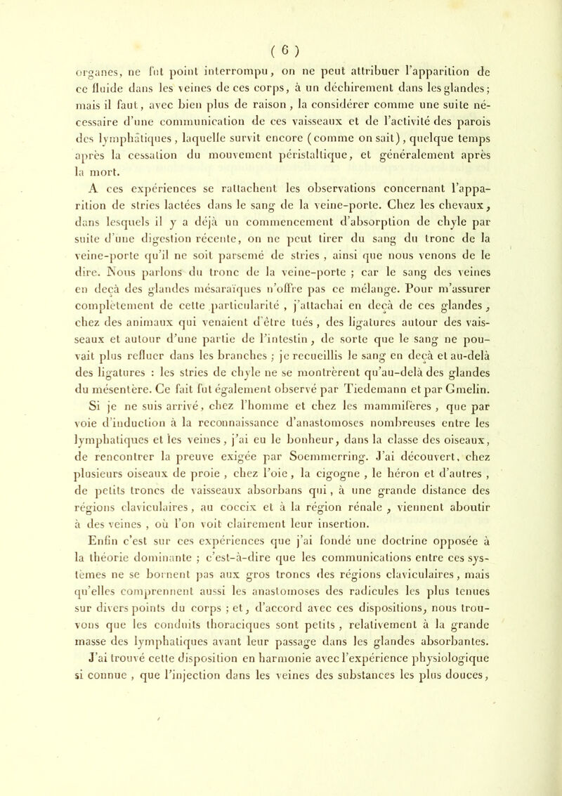 organes, ne Tnt point interrompu, on ne peut attribuer l’apparition de ce fluide dans les veines de ces corps, à un déchirement dans les glandes; mais il faut, avec bien plus de raison , la considérer comme une suite né- cessaire d’une communication de ces vaisseaux et de l’activité des parois des lympbâticpies, laquelle survit encore (comme on sait), quelque temps après la cessation du mouvement péristaltique, et généralement après la mort. A ces expériences se rattachent les observations concernant l’appa- rition de stries lactées dans le sang de la veine-porte. Chez les chevaux, dans lesquels il y a déjà un commencement d’absorption de chyle par suite d’une digestion récente, on ne peut tirer du sang du tronc de la veine-porte qu’il ne soit parsemé de stries , ainsi que nous venons de le dire. Nous parlons du tronc de la veine-|)orte ; car le sang des veines en deçà des glandes mésaraïques u’ofTre pas ce mélange. Pour m’assurer complètement de cette particularité , j’attachai en deçà de ces glandes , chez des animaux qui venaient d’être tués , des ligatures autour des vais- seaux et autour d’une partie de l’intestin, de sorte que le sang ne pou- vait plus refluer dans les branches ; je recueillis le sang en deçà et au-delà des ligatures : les stries de chyle ne se montrèrent qu’au-clelà des glandes du mésentère. Ce fait fut également observé par Tiedemann et par Gmelin. Si je ne suis arrivé, chez l’homme et chez les mammifères , que par voie d’induction à la reconnaissance d’anastomoses nombreuses entre les lymphatiques et les veines, j’ai eu le bonheur, dans la classe des oiseaux, de rencontrer la preuve exigée par Soemmerring. J’ai découvert, chez plusieurs oiseaux de proie , chez l’oie , la cigogne , le héron et d’autres , de petits troncs de vaisseaux absorbans qui, à une grande distance des régions claviculaires , au coceix et à la région rénale , viennent aboutir à des veines , où l’on voit clairement leur insertion. Enfin c’est sur ces expériences que j’ai fondé une doctrine opposée à la théorie dominante ; c’est-à-dire que les communications entre ces sys- tèmes ne se bornent pas aux gros troncs des régions claviculaires, mais qu’elles comprennent aussi les anastomoses des radicules les plus tenues sur divers points du corps ; et, d’accord avec ces dispositions, nous trou- vons que les conduits thoraciques sont petits , relativement à la grande masse des lymphatiques avant leur passage dans les glandes absorbantes. J’ai trouvé cette disposition en harmonie avec l’expérience physiologique si connue , que l’injection dans les veines des substances les plus douces.