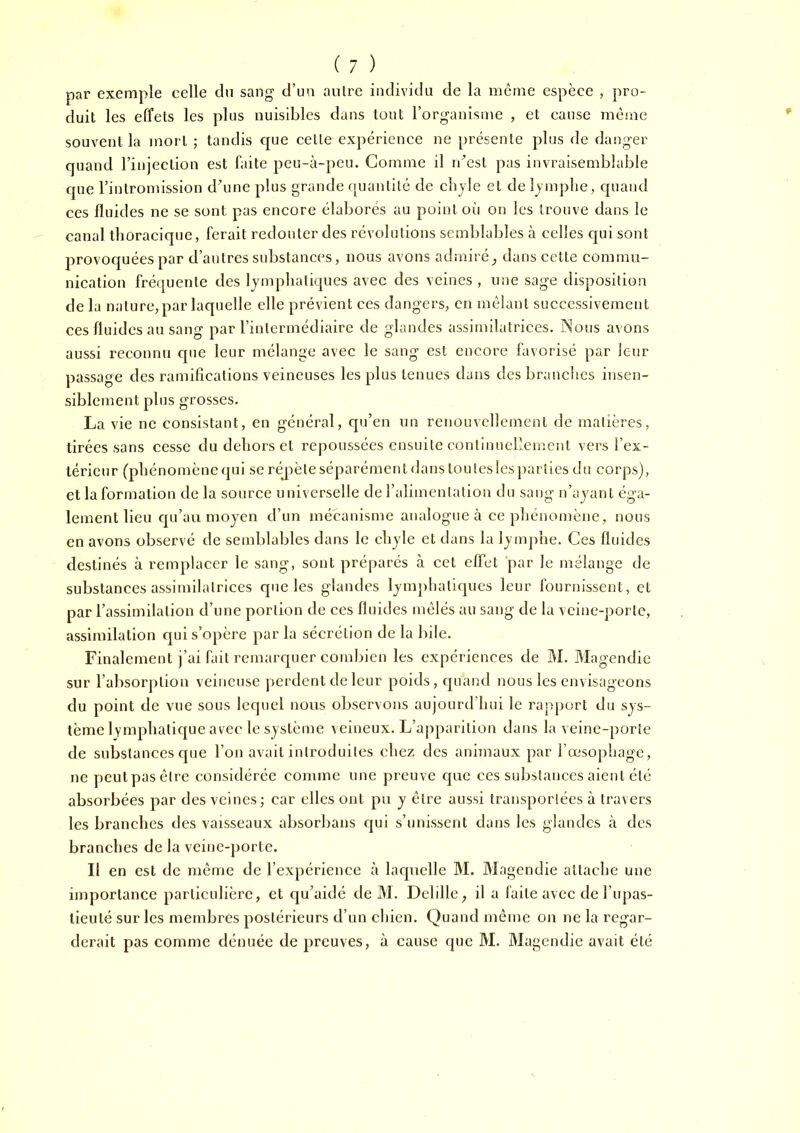 par exemple celle du sang d’un autre individu de la même espèce , pro- duit les effets les plus nuisibles dans tout l’organisme , et cause même souvent la mort ; tandis que cette expérience ne présente plus de danger quand l’injection est faite peu-à-peu. Comme il rdest pas invraisemblable que l’intromission d\me plus grande quantité de cbjle et de Ijmplie, quand ces fluides ne se sont pas encore élaborés au point oii on les trouve dans le canal thoracique, ferait redouter des révolutions semblables à celles qui sont provoquées par d’antres substances, nous avons admirédans cette commu- nication fréquente des lymphatiques avec des veines , une sage disposition de la nature, par laquelle elle prévient ces dangers, en mêlant successivement ces fluides au sang par l’intermédiaire de glandes assimilatrices. Nous avons aussi reconnu que leur mélange avec le sang est encore favorisé par leur passage des ramifications veineuses les plus tenues dans des branches insen- siblement plus grosses. La vie ne consistant, en général, qu’en un renouvellement de matières, tirées sans cesse du dehors et repoussées ensuite continuellement vers l’ex- térieur (phénomène qui serépèteséparément dans tou les les ])arlies du corps), et la formation de la source universelle de l’alimentation du sang n’ajanl éga- lement lieu qu’au moyen d’un mécanisme analogue à ce phénomène, nous en avons observé de semblables dans le chyle et dans la lymphe. Ces fluides destinés à remplacer le sang, sont préparés à cet effet 'par le mélange de substances assimilatrices que les glandes lymphatiques leur fournissent, et par l’assimilation d’une portion de ces fluides mêlés au sang de la veine-porte, assimilation qui s’opère par la sécrétion de la bile. Finalement j’ai fait remarquer combien les expériences de M. Magendie sur l’absorj)lion veineuse perdent de leur poids, quand nous les envisageons du point de vue sous lequel nous observons aujourd’hui le rapport du sys- tème lymphatique avec le système veineux. L’apparition dans la veine-porte de substances que l’on avait introduites chez des animaux par l’œsophage, ne peutpasêlre considérée comme une preuve que ces substances aient été absorbées par des veines; car elles ont pu y être aussi transportées à travers les branches des vaisseaux absorbans qui s’unissent dans les glandes h des branches de la veine-porte. Il en est de même de l’expérience à laquelle M. Magendie attache une importance particulière, et qu’aidé de M. Delille^ il a laite avec de l’upas- lieuté sur les membres postérieurs d’un chien. Quand même on ne la regar- derait pas comme dénuée de preuves, à cause que M. Magendie avait été