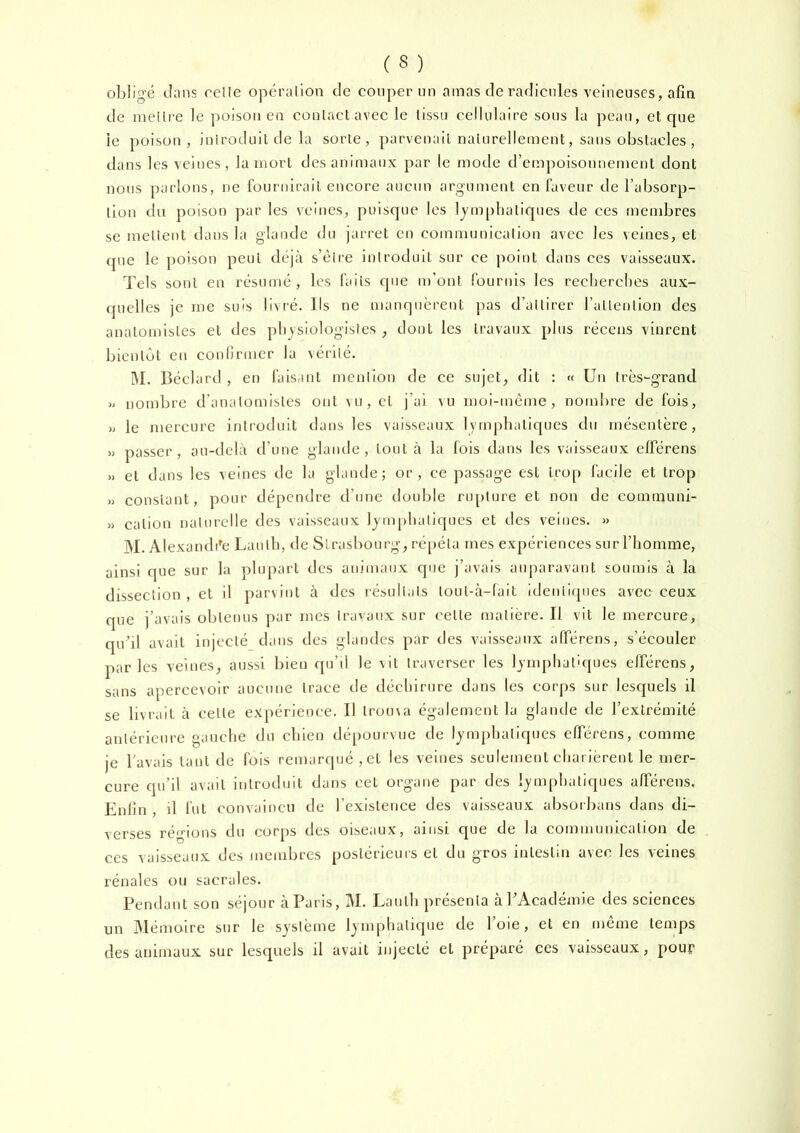 obligé clans celle opéralion tle couper un amas de radicnles veineuses, afin de mellre le poison en conlact avee le tissu cellulaire sons la peau, et que ie poison, inlroduil de la sorte, parvenait naturellement, sans obstacles , dans les veines, la mort des animaux par le mode d’empoisonnement dont nous parlons, ne fournirait eneore aucun argument en laveur de l’absorp- tion du poison par les veines, puisque les lymphatiques de ces membres se niellent dans la glande du jarret en communicalion avec les veines, et que le poison peut déjà s’élre inlroduit sur ce point dans ces vaisseaux. Tels sont en résumé, les faits cjne m’ont fournis les reclierches aux- quelles je me suis livré. Ils ne manquèi'ent pas d’attirer l’allenlion des anatomistes et des physiologistes , dont les travaux plus récens vinrent bientôt en confirmer la vérité. IM. Béclard , en faisant mention de ce sujet, dit : « Un très-grand » nombre d'anatomistes 0£il vu, cl j’ai vu moi-même, nombre de fois, » le mercure introduit dans les vaisseaux lymphatiques du mésentère, » passer, au-delà d’une glande, tout à la fois dans les vaisseaux elférens » et dans les veines de la glande; or, ce passage est trop facile et trop » constant, pour dépendre d’une double riq)lnre et non de communi- » cation naturelle des vaisseaux lymphatiques et des veines. » ]M. Alexandi^e Laulh, de Strasbourg, répéta mes expériences sur l’homme, ainsi que sur la phqiart des animaux que j’avais auparavant soumis à la dissection , et il jiarvint à des résull.ils loul-à-fait identiques avec ceux que j’avais obtenus par mes travaux sur celte matière. Il vit le mercure, qubl avait injecté dans des glandes par des vaisseaux alTérens, s’écouler parles veines, aussi bien qu’il le vit traverser les lymphatiques elférens, sans apercevoir aucune trace de déchirure dans les corps sur lesquels il se livrait à celle expérience. Il Iroina également la glande de l’extrémité antérieure gauche du chien dépourvue de lymphatiques elférens, comme je l'avais tant de fois remarqué ,ct les veines seulement charièrent le mer- cure qu’il avait inlroduit dans cet organe par des lymph.itiques afférens. Enlin , il fut convaincu de l’existence des vaisseaux absorbans dans di- verses régions du corps des oiseaux, ainsi que de la communicalion de ces vaisseaux des membres postérieurs et du gros intestin avec les veines rénales ou sacrales. Pendant son séjour à Paris, M. Laulh présenta àPAcadémie des sciences un Alémoire sur le système lymphatique de l’oie, et en même temps des animaux sur lesquels il avait injecté et préparé ces vaisseaux, pour