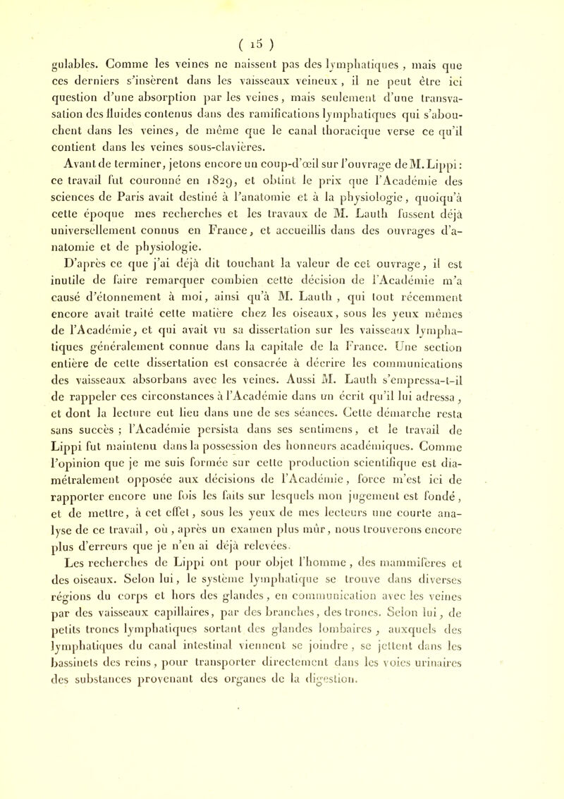 ( ) gulables. Comme les veines ne naissent pas des lymphatiques , mais que ces derniers shnsèrent dans les vaisseaux veineux , il ne peut être ici question dhme absorption par les veines, mais seulement d’une transva- salion des Iluides contenus dans des ramifications Ijmphaticpies qui s’abou- chent dans les veines, de môme que le canal thoracique verse ce qu’il contient dans les veines sous-clavières. Avant de terminer, jetons encore un coup-d’œil sur l’ouvrage deM.Lippi : ce travail fut couronné en 182g, et obtint le prix que l’Académie des sciences de Paris avait destiné à Panatomie et à la physiologie, quoiqu’à cette époque mes recherches et les travaux de M. Lauth fussent déjà universellement connus en France, et accueillis dans des ouvrages d’a- natomie et de physiologie. D’après ce que j’ai déjà dit touchant la valeur de cet ouvrage, il est inutile de faire remarquer combien cette décision de l Académie m’a causé d’étonnement à moi, ainsi qu’à M. Lauth, qui tout récemment encore avait traité cette matière chez les oiseaux, sous les yeux mêmes de l’Académie, et qui avait vu sa dissertation sur les vaisseaux lynipha- tic[ues généralement connue dans la capitale de la l’rance. Une section entière de cette dissertation est consacrée à décrire les communications des vaisseaux absorbans avec les veines. Aussi M. Lauth s’empressa-t-il de rappeler ces circonstances à l’Académie dans un écrit qu’il lui adressa , et dont la lecture eut lieu dans une de ses séances. Cette démarche resta sans succès ; l’Académie persista dans ses sentimens, et le travail de Lippi fut maintenu dans la possession des honneurs académiques. Comme l’opinion que je me suis formée sur cette production scientifique est dia- métralement opposée aux décisions de l’Acadéinie, force m’est ici de rapporter encore une fois les hrits sur lesquels mon jugement est fondé, et de mettre, à cet cfifet, sous les yeux de mes lecleui’s une courte ana- lyse de ce travail, où , après un examen plus mur, nous trouverons encore plus d’erreurs que je n’en ai déjà relevées. Les recherches de Lippi ont pour objet l’homme , des mammifères et des oiseaux. Selon lui, le système lymphatique se trouve dans diverses régions du corps et hors des glandes, en communication avec les veines par des vaisseaux capillaires, par des branches, des troncs. Selon lui, de petits troncs lymphatiques sortant des glandes lombaires , auxc|uels des lymphatiques du canal intestinal viennent se joindre, se jettent dans les bassinets des reins, pour transporter directement dans les voies urinaires des substances provenant des organes de la digestion.