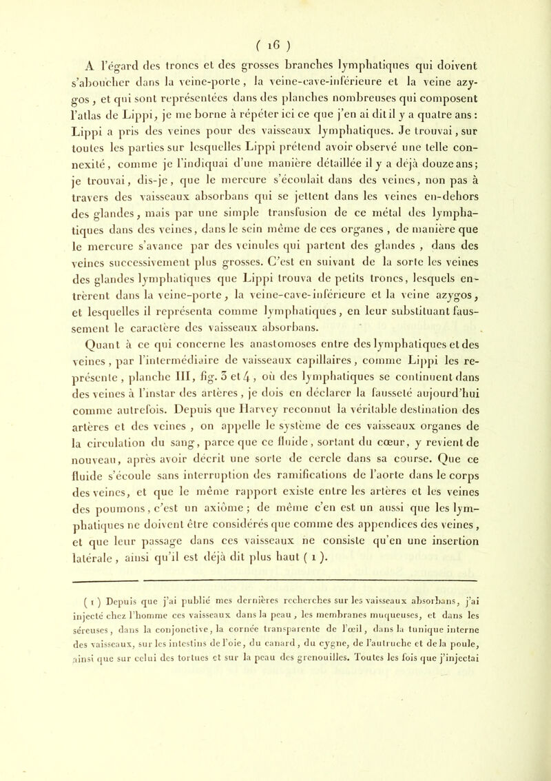 A l’égard des troncs et des grosses branches lymphatiques qui doivent s’aboucher dans la veine-porte, la veine-eave-inférieure et la veine azy- gos , et qui sont représentées dans des planches nombreuses qui composent l’atlas de Lippi_, je me borne à répéter iei ee que j’en ai dit il y a quatre ans : Lippi a pris des veines pour des vaisseaux lymphatiques. Je trouvai, sur toutes les parties sur lesquelles Lippi prétend avoir observé une telle con- nexité, eomme je l’indiquai d’une manière détaillée il y a déjà douzeans; je trouvai, dis-je, que le mercure s’éeoidait dans des veines, non pas à travers des vaisseaux absorbans qui se jettent dans les veines en-dehors des glandes ; mais par une simple transluslon de ce métal des lympha- tiques dans des veines, dans le sein même de ces organes , de manière que le mercure s’avanee par des veinules qui partent des glandes , dans des veines successivement plus grosses. C’est en suivant de la sorte les veines des glandes lynqihatiques que Lippi trouva de petits trônes, lesquels en- trèrent dans la veine-porte, la veine-cave-inferieure et la veine azygos, et lesquelles il représenta comme lymphatiques, en leur substituant faus- sement le caractère des vaisseaux absorbans. Quant à ce qui concerne les anastomoses entre des lymphatiques et des veines, par l’intermédiaire de vaisseaux capillaires, comme Lippi les re- présente, planche III, lig. 3et4, où des lymphatiques se continuent dans des veines à l’instar des artères, je dois en déclarer la fausseté aujourd’hui comme autrefois. Depuis que Harvey reconnut la véritable destination des artères et des veines , on ajipelle le système de ces vaisseaux organes de la circulation du sang, parce que ce llnide, sortant du cœur, y revient de nouveau, après avoir décrit une sorte de cercle dans sa course. Que ce fluide s’écoule sans interruption des ramifications de l’aorte dans le eorps des veines, et que le même rapport existe entre les artères et les veines des poumons, c’est nn axiome; de même e’en est un aussi que les lym- phatiques ne doivent être considérés que comme des appendices des veines , et que leur passage dans ces vaisseaux ne consiste qu’en une insertion latérale , ainsi qu’il est déjà dit plus haut ( i ). (i) Depuis que j’ai publié mes dernières recherches sur les vaisseaux absorbans, j’ai injeeté chez l’homme ces vaisseaux dans la peau, les membranes muqueuses, et dans les séreuses, dans la conjonctive, la cornée transparente de l’œil, dans la tunique interne des vaisseaux, sur les intestins de l’oie, du canard, du cygne, de l’autruche et delà poule, ainsi que sur celui des tortues et sur la peau des grenouilles. Toutes les fois que j’injectai