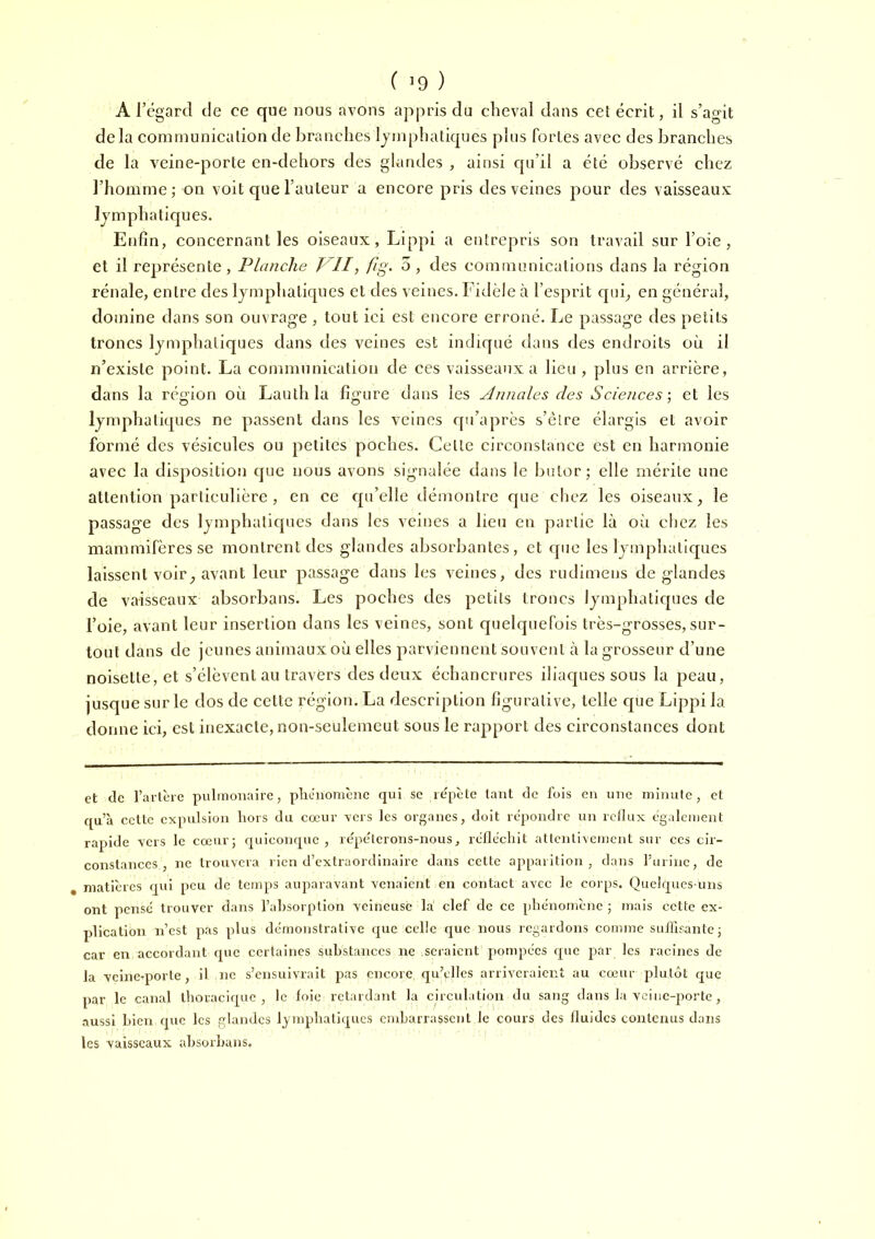 A l’égarcl de ce que nous avons ajipris du cheval dans cet écrit, il s’agit delà communication de branches Ijmphatiques plus fortes avec des branches de la veine-porte en-dehors des glandes , ainsi qu’il a été observé chez l’homme; on voit que l’auteur a encore pris des veines pour des vaisseaux lymphatiques. Enfin, concernant les oiseaux, Lippi a entrepris son travail sur l’oie, et il représente, Planche T'^ll, fig. 3, des communications dans la région rénale, entre des lymphatiques et des veines. Fidèle à l’esprit quq en général, domine dans son ouvrage , tout ici est encore erroné. Le passage des petits troncs lymphatiques dans des veines est indiqué dans des endroits où il n’existe point. La communication de ces vaisseaux a lieu , plus en arrière, dans la région où Laulhla figure dans les Annales des Sciences-, et les lymphatiques ne passent dans les veines qu’après s’èlre élargis et avoir formé des vésicules ou petites poches. Cette circonstance est en harmonie avec la disposition que nous avons signalée dans le butor; elle mérite une attention particulière , en ce cpi’elle riémontre que chez les oiseaux, le passage des lymphatiques dans les veines a lieu en partie là où chez les mammifères se montrent des glandes absorbantes, et que les lymphatiques laissent voir, avant leur passage dans les veines, des rudlmens de glandes de vaisseaux absorbans. Les poches des petits troncs lymphatiques de l’oie, avant leur insertion dans les veines, sont quelquefois très-grosses, sur- tout dans de jeunes animaux où elles parviennent souvent à la grosseur d’une noisette, et s’élèvent au travers des deux échanerures iliaques sous la peau, jusque sur le dos de cette région. La description figurative, telle que Lippi la donne ici, est inexacte, non-seulemeut sous le rapport des circonstances dont et de l’avlèrc pulmonaire, phénomène qui sc lépèle tant de fois en une minute, et qu’à ccUe expulsion hors du cœur vers les organes, doit répondre un rcllux également rapide vers le cœur; quiconque, répéterons-nous, réfléchit attcjitivemcnt sur ces cir- constances, ne trouvera rien d’extraordinaire dans cette apparition, dans l'urine, de , matières qui peu de temps auparavant venaient en contact avec le corps. Quelques-uns ont pense trouver dans l’ahsorption veineuse la clef de ce phénomène ; mais cette ex- plication n’est pas plus déuionstrative que celle que nous regardons comme sulïirante ; car en accordant que certaines substances ne seraient ponqiécs que j^ar les racines de la vcineqiorte, il ne s’ensuivrait pas encore qu’elles arriveraient au cœur plutôt que par le canal thoracique, le foie retardant la circulation du sang dans la vciiic-porte, .aussi bien que les glandes lymphatiques embarrassent le cours des fluides contenus dans les vaisseaux absorbans.