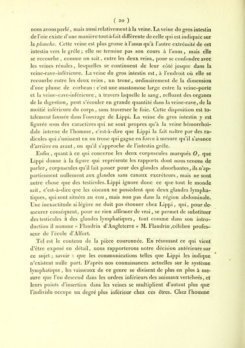 nous avons parlé, mais aussi relativement à la veine. La veine du gros intestin de l’oie existe d’une manière tout-à-fait dilFérente de celle qui est indiquée sur la planche. Cette veine est plus grosse à l’anus qu’à l’autre extrémité de cet intestin vers le grêle ; elle ne termine pas son cours à l’anus , mais elle se recourbe , comme on sait, entre les deux reins, pour se confondre avec les veines rénales, lesquelles se continuent de leur côté jusque dans la veine-cave-inférieure. La veine du gros intestin est, à l’endroit où elle se recourbe entre les deux reins, un tronc, ordinairement de la dimension d’une plume de corbeau : c’est une anastomose large entre la veine-porte et la veine-cave-inférieure, à travers laquelle le sang, refluant des organes de la digestion^ peut s^écouler en grande quantité dans la veine-cave, de la moitié inférieure du corps, sans traverser le l’oie. Cette disposition est to- talement faussée dans l’ouvrage de Lippi. La veine du gros intestin y est figurée sous des caractères qui ne sont propres qu’à la veine bémorrho’i- dale interne de l’homme, c’est-à-dire que Lippi la fait naître par des ra- dicules qui s’unissent en un tronc qui gagne en force à mesure qu’il s’avance d’arrière en avant, ou qu’il s’approche de l’intestin grêle. Enfin , quant à ce qui concerne les deux corpuscules marqués O, que Lippi donne à la figure qui représente les rapports dont nous venons de parler, corpuscules qu’il fait passer pour des glandes absorbantes, ils n’ap- partiennent nullement aux glandes sans canaux excréteurs, mais ne sont autre chose que des testicules. Lippi ignore donc ce que tout le monde sait, c’est-à-dire que les oiseaux ne possèdent que deux glandes lympha- tiques, qui sont situées au cou, mais non pas dans la région abdominale. Une inexactitude si légère ne doit pas étonner chez Lippi, qui, pour de- meurer conséquent, pour ne rien affirmer de vrai, se permet de substituer des testicules à des glandes lymphatiques, tout comme dans son intro- duction il nomme « Flandriu d’Angleterre » M. Flandrin ,célèbre profes- seur de l’école d’Alfort. Tel est le contenu de la pièce couronnée. En résumant ce qui vient d’être exposé en détail, nous rapporterons notre décision antérieure sur ce sujet ; savoir : que les communications telles que Lippi les indique n’existent nulle part. D’après nos connaissances actuelles sur le système lymphatique, les vaisseaux de ce genre se divisent de plus en plus à me- sure que l’on descend dans les ordres inférieurs des animaux vertébrés, et leurs points d’insertion dans les veines se multiplient d’autant plus que l’individu occupe un degré plus inférieur chez ces êtres. Chez l’homme