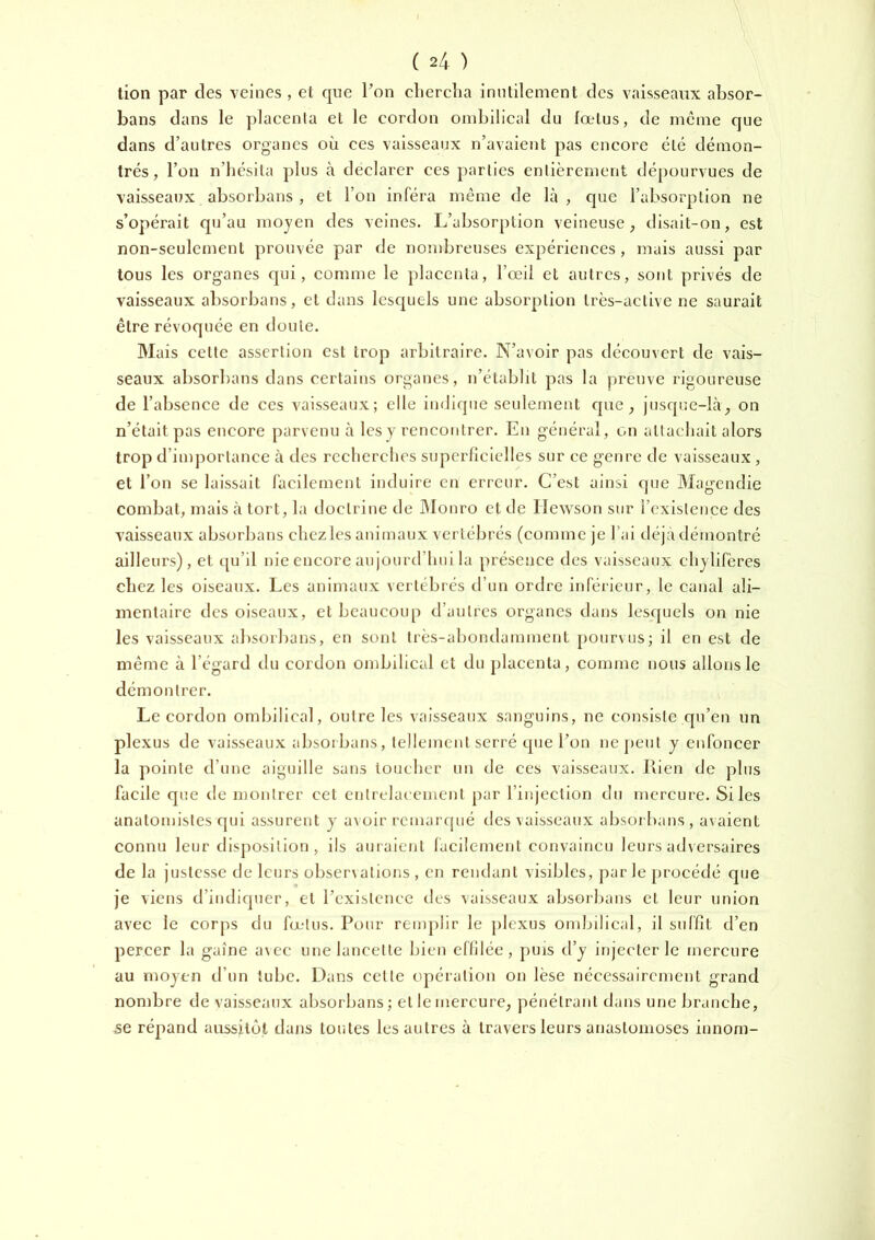 tion par des veines , et cpie Pon clierclia inutilement des vaisseaux absor- bans dans le plaeenla et le cordon ombilical du fœtus, de même que dans d’autres organes où ces vaisseaux n’avaient pas encore été démon- trés, l’on n’iiésila plus à déclarer ces parties entièrement dé[)Ourvues de vaisseaux absorbans , et l’on inféra même de Là, que l’absorption ne s’opérait qu’au moyen des veines. L’absorption veineuse ^ disait-on, est non-seulement prouvée par de nombreuses expériences, mais aussi par tous les organes qui, connue le placenta, l’œil et autres, sont privés de vaisseaux absorbans, et dans lesquels une absorption très-active ne saurait être révoquée en doute. Mais celte assertion est trop arbitraire. N’avoir pas découvert de vais- seaux absorbans dans certains organes, n’établit pas la preuve rigoureuse de l’absence de ces vaisseaux; elle indique seulement que ^ jusque-là, on n’était pas encore parvenu à les y rencontrer. En général, on attachait alors trop d’importance à des recherches superficielles sur ce genre de vaisseaux , et l’on se laissait facilement induire en erreur. C’est ainsi que Magendie combat, mais à tort, la doctrine de Monro et de Hewson sur l’existeuce des vaisseaux absorbans chezles animaux vertébrés (comme je l’ai déjàdémontré ailleui's), et qu’il nie encore aujourd’hui la présence des vaisseaux chylifères chez les oiseaux. Les animaux vertébrés d’un ordre inférieur, le canal ali- mentaire des oiseaux, et beaucoup d’autres organes dans lesquels on nie les vaisseaux absorbans, en sont très-abondamment pourvus; il en est de même à l’égard du cordon ombilical et du placenta, comme nous allons le démontrer. Le cordon ombilical, outre les vaisseaux sanguins, ne consiste qu’en im plexus de vaisseaux absorbans, tellement serré que l’on ne peut y enfoncer la pointe d’une aiguille sans toucher un de ces vaisseaux. Rien de plus facile que de montrer cet enlrclaceiuent par l’injection du mercure. Si les anatomistes qui assurent y avoir rcmarrpié des vaisseaux absorbans , avaient connu leur disposition, ils auraient facilement convaincu leurs adversaires de la justesse de leurs observations, en rendant visibles, parle procédé que je viens d’indiquer, et l’existence des vaisseaux absorl^ans cl leur union avec le corps du fœ-tus. Pour renqviir le plexus ombilical, il suffît d’en percer la gaine avec une lancette bien effilée, puis d’y injecter le mercure au moyen d’un tube. Dans celte opération on lèse nécessairement grand nombre de vaisseaux absorbans ; et le mercure, pénétrant dans une branche, se répand aussitôt dans toutes les autres à travers leurs anastomoses innom-