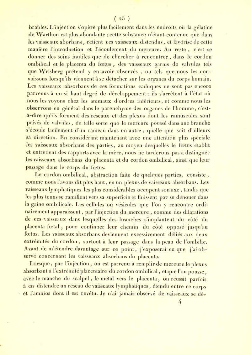 brables. L’injection s’opère plus facilement clans les endroits où la gélatine de Warthon est plus abondante; cette substance n’étant contenue que dans les vaisseaux aborbans; retient ces vaisseaux distendus, et favorise de cette manière l’introduction et l’écoulement du mercure. Au reste , c’est se donner des soins inutiles que de cherclier à rencontrer , dans le cordon ombilical et le placenta du fœtus , des vaisseaux garnis de valvules tels que Wrisberg prétend y en avoir observés , ou tels que nous les con- naissons lorsqu’ils viennent à se détacher sur les organes du corps humain. Les vaisseaux absorbans de ces formations caduc[ues ne sont pas encore parvenus à un si haut degré de développement ; ils s’arrêtent à l’état où nous les voyons chez les animaux d’ordres inférieurs, et comme nous les observons en général dans le parenchyme des organes de l’homme, c’est- à-dire qu’ils forment des réseaux et des plexus dont les ramuscules sont privés de valvules, de telle sorte que le mercure poussé dans une branche s’écoule lacilement d’un rameau dans un autre, quelle ejue soit d’ailleurs sa direction. Ln considérant maintenant avec une attention plus spéciale les vaisseaux absorbans des parties, au moyen desquelles le fœtus établit et entretient des rapports avec la mère, nous ne tarderons pas à distinguer les vaisseaux absorbans du placenta et du cordon ombilical, ainsi que leur passage dans le corps du fœtus. Le cordon ombilical, abstraction faite de quelques parties, consiste, comme nous l’avons dit plus haut, en un plexus de vaisseaux absorbans. Les vaisseaux lymphatiques les plus considérables occupent son axe , tandis c|ue les plus tenus se ramifient vers sa superficie et finissent par se dénouer dans la gaine ombilicale. Les cellules ou vésicules que l’on y rencontre ordi- nairement apparaissent, par l’injection du mercure , comme des dilatations de ces vaisseaux dans lesquelles des branches s’impilantent du coté du placenta lœtal, pour continuer leur chemin du côté opposé jusqu’au fœtus. Les vaisseaux absorbans deviennent excessivement déliés aux deux extrémités du cordon , surtout à leur passage dans la peau de l’ombilic. Avant de m’étendre davantage sur ce point, j’exposerai ce que j’ai ob- servé concernant les vaisseaux absorbans du placenta. Lorsque, par l’injection, on est parvenu à remplir de mercure le plexus absorbant à l’extrémité placentaire du cordon ombilical, et que l’on pousse, avec le manche du scalpel ^ le métal vers le placenta, on réussit parfois à en distendre un réseau de vaisseaux lymphatiques, étendu entre ce corps et l’amnios dont il est revêtu. Je n’ai jamais observe de vaisseaux se (kv 4