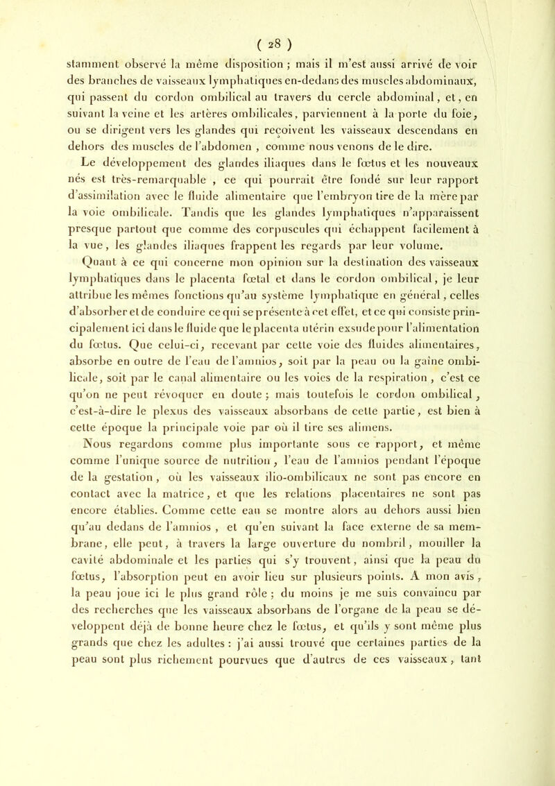 ( =^8 ) slaniment observé la même disposition ; mais il m’est aussi arrivé de voir des branelies de vaisseaux lymphatiques en-dedans des muscles abdominaux, qui passent du cordon ombilical au travers du cercle abdominal, et, en suivant la veine et les artères ombilicales, parviennent à la porte du foie, ou se dirigent vers les glandes qui reçoivent les vaisseaux descendans en dehors des muscles de l’abdome/i , comme nous venons de le dire. Le développement des glandes iliaques dans le foetus et les nouveaux nés est très-remarquable , ce qui pourrait être fondé sur leur rapport d’assimilation avec le fluide alimentaire que l’embryon tire de la mère par la voie ombilicale. Tandis que les glandes lymphatiques n’apparaissent presque partout que comme des corpuscules qui échappent facilement à la vue, les glandes iliaques frappent les regards par leur volume. Quant à ce qui concerne mon opinion sur la destination des vaisseaux lymphatiques dans le placenta fœtal et dans le cordon ombilical, je leur attribue les mêmes fonctions qu’au système lymphatique en général, celles d’absorber et de conduire ce qui se présente à oet effet, et ce qui consiste prin- cipalement ici dans le fluide que le placenta utérin exsude pour l’alimentation du fœtus. Que celui-ci, recevant par cette voie des fluides alimentaires, absorbe en outre de l’eau del’amnios, soit par la peau ou la gaine ombi- licale, soit par le canal alimentaire ou les voies de la respiration , c’est ce qu’on ne peut révoquer en doute ; mais toutefois le cordon ombilical, c’est-à-dire le plexus des vaisseaux absorbans de cette partie, est bien à cette époque la principale voie par où il tire ses alimens. Nous regardons comme plus importante sous ce rapport, et même comme l’unique source de nutrition, l’eau de l’amnios ])cndant l’époque de la gestation , où les vaisseaux ilio-ombilicaux ne sont pas encore en contact avec la matrice, et que les relations placentaires ne sont pas encore établies. Comme cette eau se montre alors au dehors aussi bien qu’au dedans de l’amnios , et qu’en suivant la face externe de sa mem- brane, elle peut, à travers la large ouverture du nombril, momller la cavité abdominale et les [)arties qui s’y trouvent, ainsi ejue la peau du fœtus, l’absorption peut en avoir lieu sur plusieurs points. A mon avis , la peau joue ici le plus grand rôle ; du moins je me suis convaincu par des recherches que les vaisseaux absorbans de l’organe de la peau se dé- veloppent déjà de bonne heure chez le fœtus, et cpi’ds y sont même plus grands que chez les adultes : j’ai aussi trouvé que certaines parties de la peau sont plus richement pourvues que d’autres de ces vaisseaux, tant