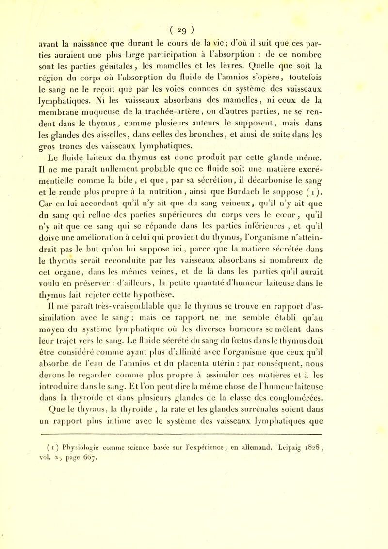 avant la naissance que durant le cours de la vie; d’où il suit que ces par- ties auraient une plus large participation à l’absorption : de ce nombre sont les parties génitales, les mamelles et les lèvres. Quelle que soit la région du corps où l’absorption du fluide de l’amnios s’opère, toutefois le sang ne le reçoit que par les voies connues du système des vaisseaux lymphatiques. Ni les vaisseaux absorbans des mamelles, ni ceux de la membrane muqueuse de la trachée-artère, ou d’autres parties, ne se ren- dent dans le thymus, comme plusieurs auteurs le supposent, mais dans les glandes des aisselles, dans celles des bronches, et ainsi de suite dans les gros troncs des vaisseaux lymphatiques. Le fluide laiteux du thymus est donc produit par celte glande même. Il ne me paraît nullement probable que ce fluide soit une matière excré- mentielle comme la bile, et que, par sa sécrétion, il décarbonise le sang et le rende plus propre à la nutrition , ainsi que Burdach le sup|)Ose ( i). Car en lui accordant cpi’il n’y ait que du sang veineux, qu’il n’y ait que du sang qui reflue des parties supérieures du corps vers le cœur^ qu’il n’y ait que ce sang qui se répande dans les parties inférieures , et cju’il doive une amélioration à celui qui provient du thymus, l’organisme n’attein- drait pas le but qu’on lui suppose ici, parce cjue la matière sécrétée dans le thymus serait reconduite par les vaisseaux absorbans si nombreux de cet organe, dans les mêmes veines, et de là dans les parties qu’il aurait voulu en préserver: d’ailleurs, la petite quantité d’humeur laiteuse dans le thymus fait rejeter celte hypothèse. Il me paraît très-vraisemblable que le thymus se trouve en rapport d’as- similation avec le sang ; mais ce rapport ne me semble établi qu’au moyen du système lymphatique oii les diverses humeurs se mêlent dans leur trajet vers le sang. Le fluide sécrété du sang du fœtus dans le tliymus doit être considéré comme ayant plus d’affinité avec l’organisme que ceux qu’il absorbe de l’eau de l’amnios et du placenta utérin : par conséquent, nous devons le regarder comme plus propre à assimiler ces matières et à les introduire dans le sang. El l’on peut dire la même chose de l’humeur laiteuse dans la tliyroïde et dans plusieurs glandes de la classe des conglomérées. Que le lliymus, la ihyruïde , la rate et les glandes surrénales soient dans un rapport plus intime avec le système des vaisseaux lymphatiques que (i) Physiologie comme science basée sur rcxpërieiice, en allemand. Leipzig 1828, vol. 2, page G6^.