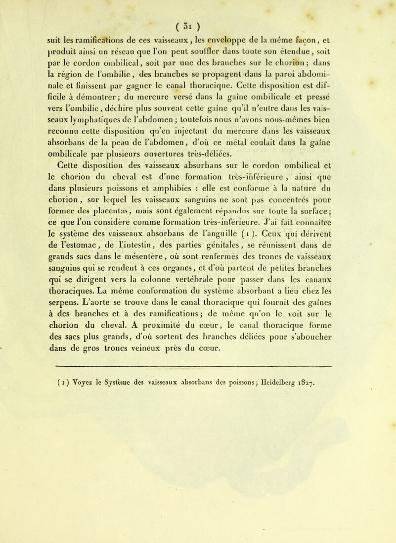 suit les ramifications de ces vaisseaux, les enveloppe de la même façon, et produit ainsi un réseau que l’on peut soulfler dans toute son étendue, soit par le cordon ombilical, soit par une des branches sur le chorion ; dans la région de l’ombilic, des branches se propagent dans la paroi abdomi- nale et finissent par gagner le canal thoracique. Celte disj)Osition est dif- ficile à démontrer; du mercure versé dans la gaine ombilicale et pressé vers l’ombilic, déchire plus souvent cette gaine qu’il ii^enlre dans les vais- seaux lymphatiques de l’abdomen; toutefois nous n’avons nous-mêmes bien reconnu cette disposition qu’en injectant du mercure dans les vaisseaux absorbans de la peau de l’abdomen, d’où ce métal coulait dans la gaine ombilicale par plusieurs ouvertures très-déliées. Cette disposition des vaisseaux absorbans sur le cordon ombilical et le chorion du cheval est d’une formation très-inférieure , ainsi cpie dans plusieurs poissons et amphibies : elle est conforme à la nature du chorion, sur lequel les vaisseaux sanguins ne sont pas concentrés pour former des placentas, mais sont également répandus sur toute la surface; ce que l’on considère comme formation très-inférieure. J’ai fuit connaître le système des vaisseaux absorbans de l’anguille (i). Ceux qui dérivent de l’estomac, de l’intestin, des parties génitales, se réunissent dans de grands sacs dans le mésentère, où sont renfermés des troncs de vaisseaux sanguins qui se rendent à ces organes, et d’où partent de petites branches qui se dirigent vers la colonne vertébrale pour passer dans les canaux thoraciques. La même conformation du système absorbant a lieu chez les serpens. L’aorte se trouve dans le canal thoracique qui fournit des gaines à des branches et à des ramifications; de même qu’on le voit sur le chorion du cheval. A proximité du cœur, le canal thoracique forme des sacs plus grands, d’où sortent des branches déliées pour s’aboucher dans de gros troncs veineux près du cœur. (i) Voyez le Système des vaisseaux absorbans des poissons; Heidelberg 1827.