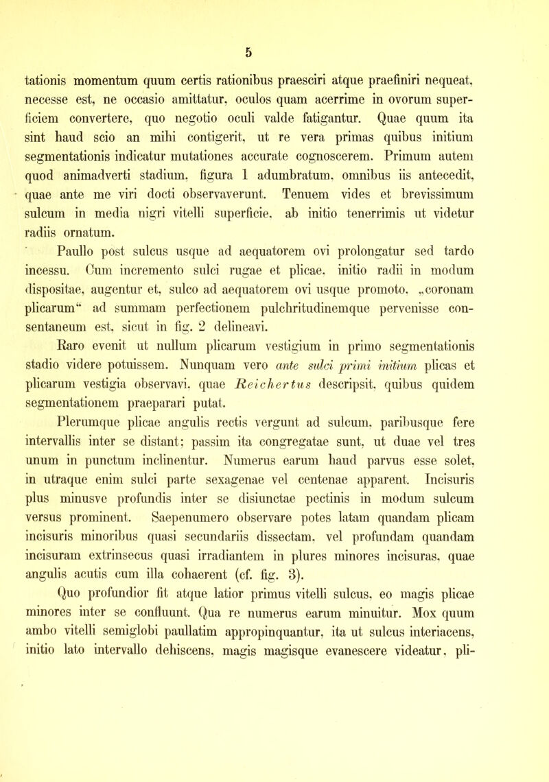 tationis momentum quum certis rationibus praesciri atque praefiniri nequeat, necesse est, ne occasio amittatur, oculos quam acerrime in ovorum super- ficiem convertere, quo negotio oculi valde fatigantur. Quae quum ita sint haud scio an milii contigerit, ut re vera primas quibus initium segmentationis indicatur mutationes accurate cognoscerem. Primum autem quod animadverti stadium, figura 1 adumbratum, omnibus iis antecedit, quae ante me viri docti observaverunt. Tenuem vides et brevissimum sulcum in media nigri vitelli superficie, ab initio tenerrimis ut videtur radiis ornatum. Paullo post sulcus usque ad aequatorem ovi prolongatur sed tardo incessu. Cum incremento sulci rugae et plicae, initio radii in modum dispositae, augentur et, sulco ad aequatorem ovi usque promoto. „ coronam plicarum ad summam perfectionem pulchritudinemque pervenisse con- sentaneum est, sicut in fig. 2 delineavi. Raro evenit ut nullum plicarum vestigium in primo segmentationis stadio videre potuissem. Nunquam vero ante sulci primi initium plicas et plicarum vestigia observavi, quae Reichertus descripsit, quibus quidem segmentationem praeparari putat. Plerumque plicae angulis rectis vergunt ad sulcum, paribusque fere intervallis inter se distant; passim ita congregatae sunt, ut duae vel tres unum in punctum inclinentur. Numerus earum haud parvus esse solet, in utraque enim sulci parte sexagenae vel centenae apparent. Incisuris plus minusve profundis inter se disiunctae pectinis in modum sulcum versus prominent. Saepenumero observare potes latam quandam plicam incisuris minoribus quasi secundariis dissectam, vel profundam quandam incisuram extrinsecus quasi irradiantem in plures minores incisuras, quae angulis acutis cum illa cohaerent (cf. fig. 3). Quo profundior fit atque latior primus vitelli sulcus, eo magis plicae minores inter se confluunt. Qua re numerus earum minuitur. Mox quum ambo vitelli semiglobi paullatim appropinquantur, ita ut sulcus interiacens, initio lato intervallo dehiscens, magis magisque evanescere videatur, pii-