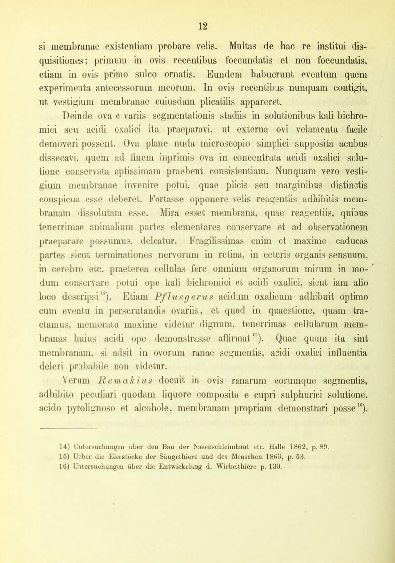 si membranae existentiam probare velis. Multas de hac re institui dis- quisitiones; primum in ovis recentibus foecundatis et non foecundatis, etiam in ovis primo sulco ornatis. Eundem habuerunt eventum quem experimenta antecessorum meorum. In ovis recentibus nunquam contigit, ut vestigium membranae cuiusdam plicatilis appareret. Deinde ova e variis segmentationis stadiis in solutionibus kali bichro- mici seu acidi oxalici ita praeparavi, ut externa ovi velamenta facile demoveri possent. Ova plane nuda microscopio simplici supposita acubus dissecavi, quem ad iinem inprimis ova in concentrata acidi oxalici solu- tione conservata aptissimam praebent consistendam. Nunquam vero vesti- gium membranae invenire potui, quae plicis seu marginibus distinctis conspicua esse deberet. Fortasse opponere velis reagentiis adhibitis mem- branam dissolutam esse. Mira esset membrana, quae reagentiis, quibus tenerrimae animalium partes elementares conservare et ad observationem praeparare possumus, deleatur. Fragilissimas enim et maxime caducas partes sicut terminationes nervorum in retina, in ceteris organis sensuum, in cerebro etc. praeterea cellulas fere omnium organorum mirum in mo- dum conservare potui ope kali bichromici et acidi oxalici, sicut iam alio loco descripsi1). Etiam Pflueg erus acidum oxalicum adhibuit optimo cum eventu in perscrutandis ovariis, et quod in quaestione, quam tra- ctamus. memoratu maxime videtur dignum, tenerrimas cellularum mem- branas huius acidi ope demonstrasse affirmat1'). Quae quum ita sint membranam, si adsit in ovorum ranae segmentis, acidi oxalici influentia deleri probabile non videtur. Verum Remakius docuit in ovis ranarum eorumque segmentis, adhibito peculiari quodam liquore composito e cupri sulphurici solutione, acido pyrolignoso et alcohole, membranam propriam demonstrari posse10). 14) Untersuchungen iiber den Bau der Nasenschleimhaut etc. Halle 1862, p. 8!). 15) Ueber die Eierstocke der Saugethiere und des Menschen 1863, p. 53. 16) Untersuchungen iiber die Entwickelung d. Wirbelthiere p. 130.