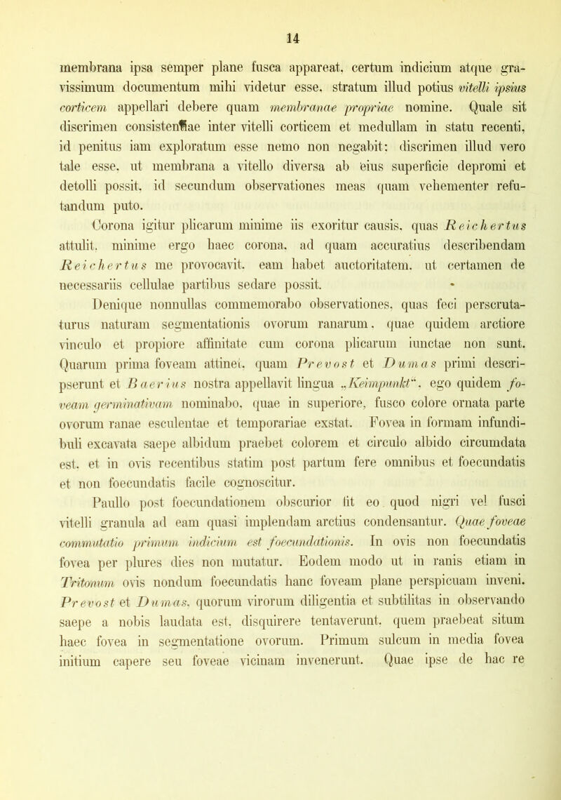 membrana ipsa semper plane fusca appareat, certum indicium atque gra- vissimum documentum mihi videtur esse, stratum illud potius vitelli ipsius corticem appellari debere quam membranae propriae nomine. Quale sit discrimen consistenfiae inter vitelli corticem et medullam in statu recenti, id penitus iam exploratum esse nemo non negabit; discrimen illud vero tale esse, ut membrana a vitello diversa ab Cius superficie depromi et detolli possit, id secundum observationes meas quam vehementer refu- tandum puto. Corona igitur plicarum minime iis exoritur causis, quas Reichertus attulit, minime ergo haec corona, ad quam accuratius describendam Reichertus me provocavit, eam habet auctoritatem, ut certamen de necessariis cellulae partibus sedare possit. Denique nonnullas commemorabo observationes, quas feci perscruta- turus naturam segmentationis ovorum ranarum, quae quidem arctiore vinculo et propiore affinitate cum corona plicarum iunctae non sunt. Quarum prima foveam attinet, quam Pr evost et Dum a s primi descri- pserunt et B aer ius nostra appellavit lingua ,, KeimpwnM. ego quidem fo- veam germinativam nominabo, quae in superiore, fusco colore ornata parte ovorum ranae esculentae et temporariae exstat. Fovea in formam infundi- buli excavata saepe albidum praebet colorem et circulo albido circumdata est. et in ovis recentibus statiin post partum fere omnibus et foecundatis et non foecundatis facile cognoscitur. Paullo post foecundationem obscurior tit eo quod nigri vel fusci vitelli granula ad eam quasi implendam arctius condensantur. Quae foveae commutatio primum indicium est foecundationis. In ovis non foecundatis fovea per plures dies non mutatur. Eodem modo ut in ranis etiam in Tritonum ovis nondum foecundatis hanc foveam plane perspicuam inveni. Pr evost et Durnas, quorum virorum diligentia et subtilitas in observando saepe a nobis laudata est, disquirere tentaverunt. quem praebeat situm haec fovea in segmentatione ovorum. Primum sulcum in media fovea initium capere seu foveae vicinam invenerunt. Quae ipse de hac re