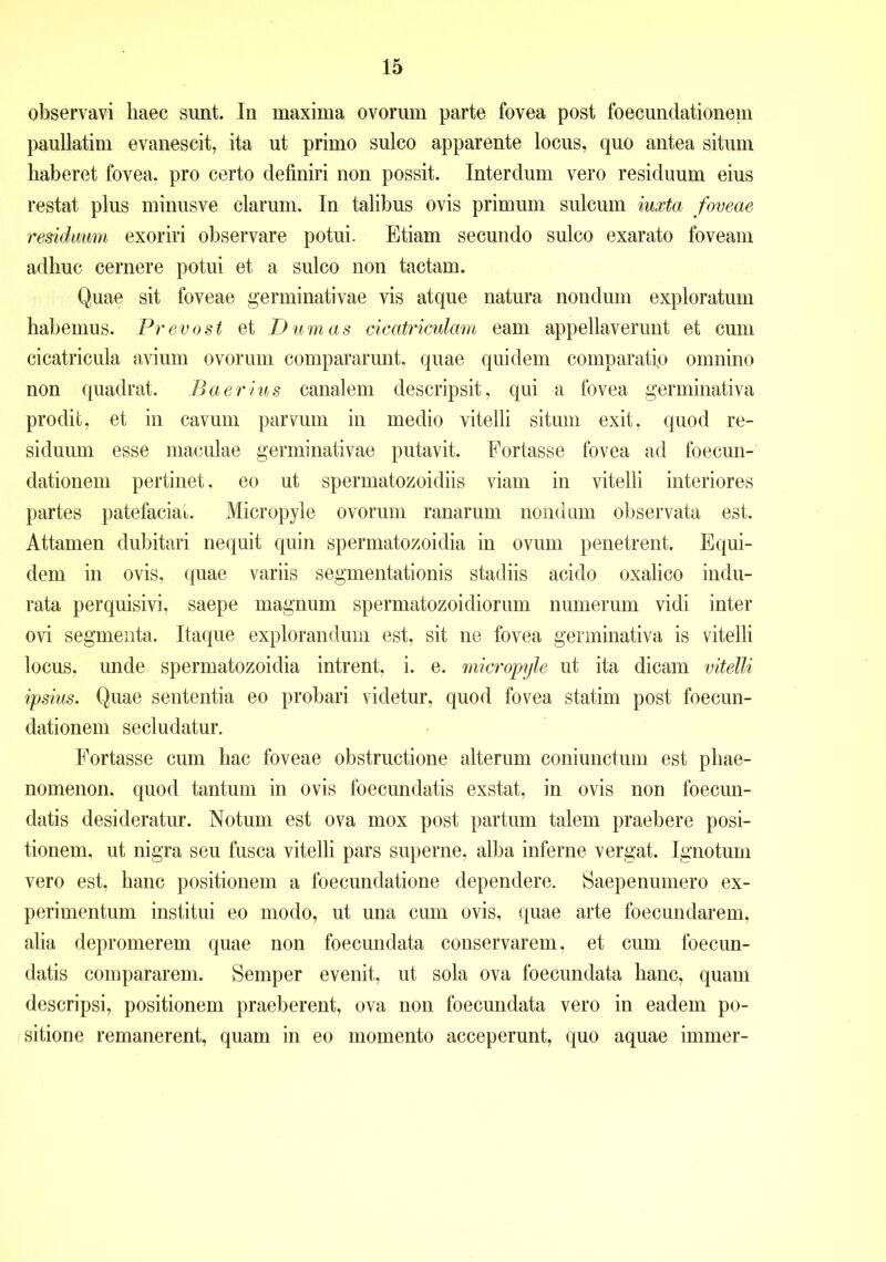 observavi haec sunt. In maxima ovorum parte fovea post foecundationeni paullatim evanescit, ita ut primo sulco apparente locus, quo antea situm haberet fovea, pro certo definiri non possit. Interdum vero residuum eius restat plus minusve clarum. In talibus ovis primum sulcum iuxta foveae residuum exoriri observare potui. Etiam secundo sulco exarato foveam adhuc cernere potui et a sulco non tactam. Quae sit foveae germinativae vis atque natura nondum exploratum habemus. Prevost et D um as cicatriculam eam appellaverunt et cum cicatricula avium ovorum compararunt, quae quidem comparati,o omnino non quadrat. Baerius canalem descripsit, qui a fovea germinativa prodit, et in cavum parvum in medio vitelli situm exit, quod re- siduum esse maculae germinativae putavit. Fortasse fovea ad foecun- dationeni pertinet, eo ut spermatozoidiis viam in vitelli interiores partes patefaciat. Micropyle ovorum ranarum nondum observata est. Attamen dubitari nequit quin spermatozoidia in ovum penetrent. Equi- dem in ovis, quae variis segmentationis stadiis acido oxalico indu- rata perquisivi, saepe magnum spermatozoidiorum numerum vidi inter ovi segmenta. Itaque explorandum est. sit ne fovea germinativa is vitelli locus, unde spermatozoidia intrent, i. e. micropyle ut ita dicam vitelli ipsius. Quae sententia eo probari videtur, quod fovea statim post foecun- dationeni secludatur. Fortasse cum hac foveae obstructione alterum coniunctum est phae- nomenon. quod tantum in ovis foecundatis exstat, in ovis non foecun- datis desideratur. Notum est ova mox post partum talem praebere posi- tionem, ut nigra seu fusca vitelli pars superne, alba inferne vergat. Ignotum vero est, hanc positionem a foecundatione dependere. Saepenumero ex- perimentum institui eo modo, ut una cum ovis, quae arte foecundarem, alia depromerem quae non foecundata conservarem, et cum foecun- datis compararem. Semper evenit, ut sola ova foecundata hanc, quam descripsi, positionem praeberent, ova non foecundata vero in eadem po- sitione remanerent, quam in eo momento acceperunt, quo aquae immer-