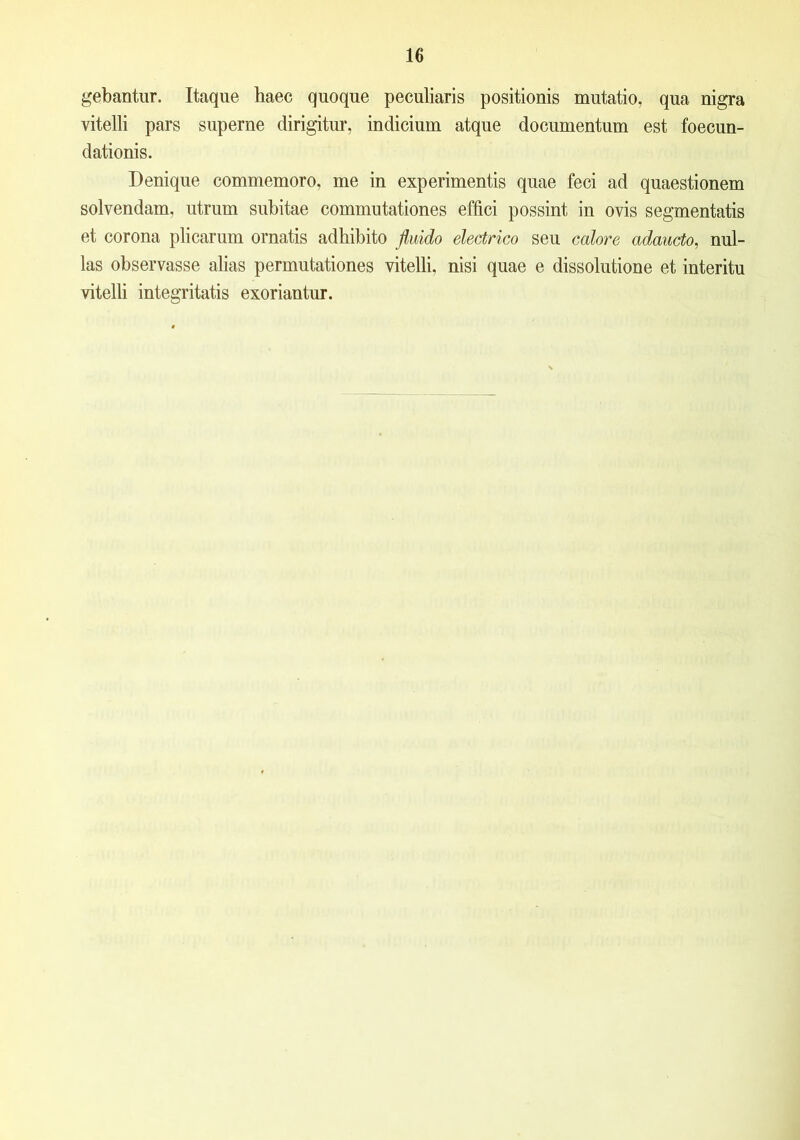 gebantur. Itaque haec quoque peculiaris positionis mutatio, qua nigra vitelli pars superne dirigitur, indicium atque documentum est foecun- dationis. Denique commemoro, me in experimentis quae feci ad quaestionem solvendam, utrum subitae commutationes effici possint in ovis segmentatis et corona plicarum ornatis adhibito fluido electrico seu calore adaucto, nul- las observasse alias permutationes vitelli, nisi quae e dissolutione et interitu vitelli integritatis exoriantur.