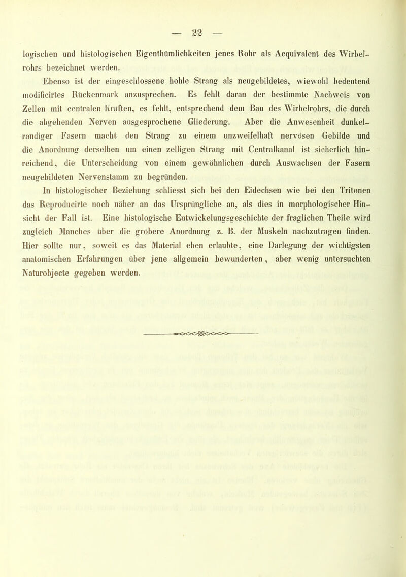 logischen und histologischen Eigentümlichkeiten jenes Rohr als Aequivalent des Wirbel- rohrs bezeichnet werden. Ebenso ist der eingeschlossene hohle Strang als neugebildetes, wiewohl bedeutend modificirtes Rückenmark anzusprechen. Es fehlt daran der bestimmte Nachweis von Zellen mit centralen Kräften, es fehlt, entsprechend dem Bau des Wirbelrohrs, die durch die abgehenden Nerven ausgesprochene Gliederung. Aber die Anwesenheit dunkel- randiger Fasern macht den Strang zu einem unzweifelhaft nervösen Gebilde und die Anordnung derselben um einen zelligen Strang mit Centralkanal ist sicherlich hin- reichend, die Unterscheidung von einem gewöhnlichen durch Auswachsen der Fasern neugebildeten Nervenstamm zu begründen. In histologischer Beziehung schliesst sich bei den Eidechsen wie bei den Tritonen das Reproducirte noch näher an das Ursprüngliche an, als dies in morphologischer Hin- sicht der Fall ist. Eine histologische Entwickelungsgeschichte der fraglichen Theile wird zugleich Manches über die gröbere Anordnung z. B. der Muskeln nachzutragen finden. Hier sollte nur, soweit es das Material eben erlaubte, eine Darlegung der wichtigsten anatomischen Erfahrungen über jene allgemein bewunderten, aber wenig untersuchten Naturobjecte gegeben werden.