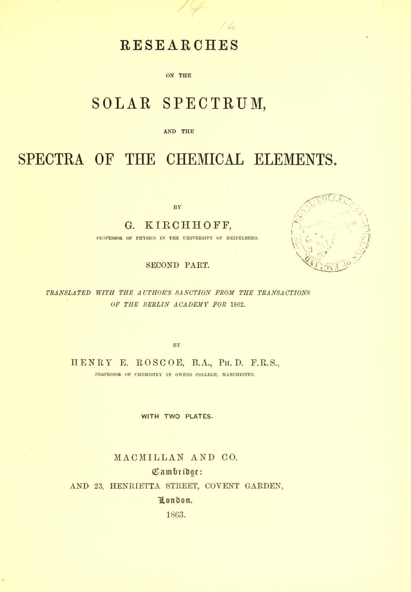 RESEAECHES ON THE SOLAR SPECTRUM, AND THE SPECTRA OF THE CHEMICAL ELEMENTS. BY G. KIKCHHOFF, PROFESSOR OF PHYSICS IN THE ITNIVERSITY OP HEIDELBERG. SECOND PART. TRANSLATED WITH THE AUTHOR’S SANCTION FROM THE TRANSACTIONS OF THE BERLIN ACADEMY FOR 1862. BY HENRY E. ROSCOE. B.A., Pii. D. F.R.S., PROFESSOE OP CHEMISTEY IN OWENS COLLEGE, MANCHESTER. WITH TWO PLATES. MACMILLAN AND CO. AND 23, HENRIETTA STREET, COVENT GARDEN, Uontron. 1863.