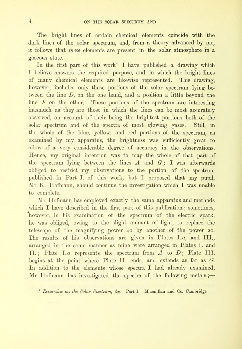 The bright lines of certain chemical elements coincide with the dark lines of the solar spectrum, and, from a theory advanced by me, it follows that these elements are present in the solar atmosphere in a gaseous state. In the first part of this work^ I have published a drawing which I believe answers the required purpose, and in which the bright lines of many chemical elements are likewise represented. This drawing, however, includes only those portions of the solar spectrum lying be- tween the hne D, on the one hand, and a position a little beyond the line F on the other. These portions of the spectrum are interesting inasmuch as they are those in which the lines can be most accurately observed, on account of their being the brightest portions both of the solar spectrum and of the spectra of most glowing gases. Still, in the whole of the blue, yellow, and red portions of the spectrum, as examined by my apparatus, the brightness was sufficiently great to allow of a very considerable degree of accuracy in the observations. Hence, my original intention was to map the whole of that part of the spectrum lying between the lines A and G; I was afterwards obliged to restrict my observations to the portion of the spectrum published in Part I. of this work, but I proposed that my pupil, Mr K. Hofmann, should continue the investigation which I was unable to complete. Mr Hofmann has employed exactly the same apparatus and methods which I have described in the first part of this publication; sometimes, \iowever, in his examination of the spectrum of the electric spark, he was obliged, owing to the slight amount of light, to replace the telescope of the magnifying power 40 by another of the power 20. The results of his observations are given in Plates I. a, and III., arranged in the same manner as mine were arranged in Plates I. and II.; Plate I.a represents the spectrum from A io D •, Plate III. begins at the point where Plate II. ends, and extends as far as G. In addition to the elements whose spectra I had already examined, Mr Hofmann has investigated the spectra of the following metals;— Researches on the Solar Spectrum, d:c. Part I. Macmillan and Co. Cambridge.
