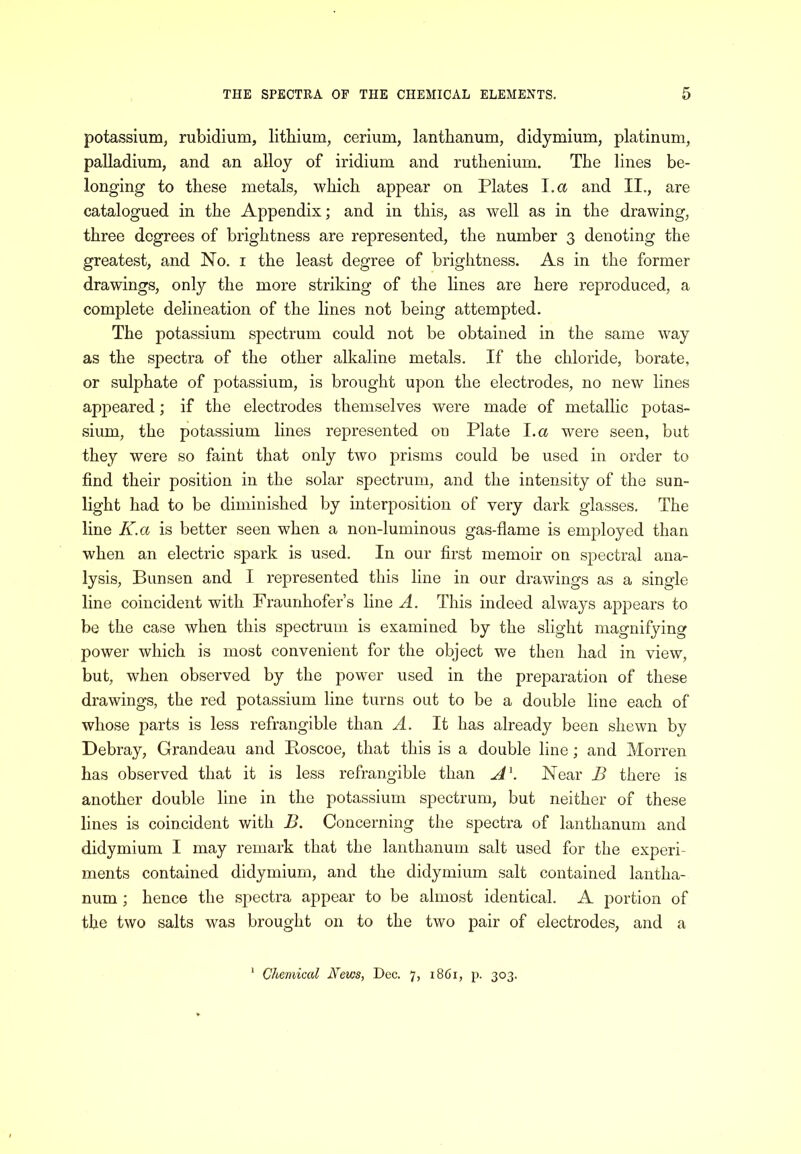 potassium, rubidium, lithium, cerium, lanthanum, didymium, platinum, palladium, and an alloy of iridium and ruthenium. The lines be- longing to these metals, which appear on Plates l.a and II., are catalogued in the Appendix; and in this, as well as in the drawing, three degrees of brightness are represented, the number 3 denoting the greatest, and No. i the least degree of brightness. As in the former drawings, only the more striking of the lines are here reproduced, a complete delineation of the lines not being attempted. The potassium spectrum could not be obtained in the same way as the spectra of the other alkaline metals. If the chloride, borate, or sulphate of potassium, is brought upon the electrodes, no new lines appeared; if the electrodes themselves were made of metallic potas- sium, the potassium lines represented on Plate l.a were seen, but they were so faint that only two prisms could be used in order to find their position in the solar spectrum, and the intensity of the sun- light had to be diminished by interposition of very dark glasses. The line K.a is better seen when a non-luminous gas-flame is employed than when an electric spark is used. In our first memoir on spectral ana- lysis, Bunsen and I represented this line in our drawings as a single line coincident with Fraunhofer’s line A. This indeed always appears to be the case when this spectrum is examined by the slight magnifying power which is most convenient for the object we then had in view, but, when observed by the power used in the preparation of these drawings, the red potassium line turns out to be a double line each of whose parts is less refrangible than A. It has already been shewn by Debray, Grandeau and Ptoscoe, that this is a double line; and Morren has observed that it is less refrangible than A\ Near B there is another double line in the potassium spectrum, but neither of these lines is coincident with B. Concerning the spectra of lanthanum and didymium I may remark that the lanthanum salt used for the experi- ments contained didymium, and the didymium salt contained lantha- num ; hence the sj:)ectra appear to be almost identical. A portion of the two salts was brought on to the two pair of electrodes, and a ‘ Chemical Neves, Dec. 7, 1861, p. 303.