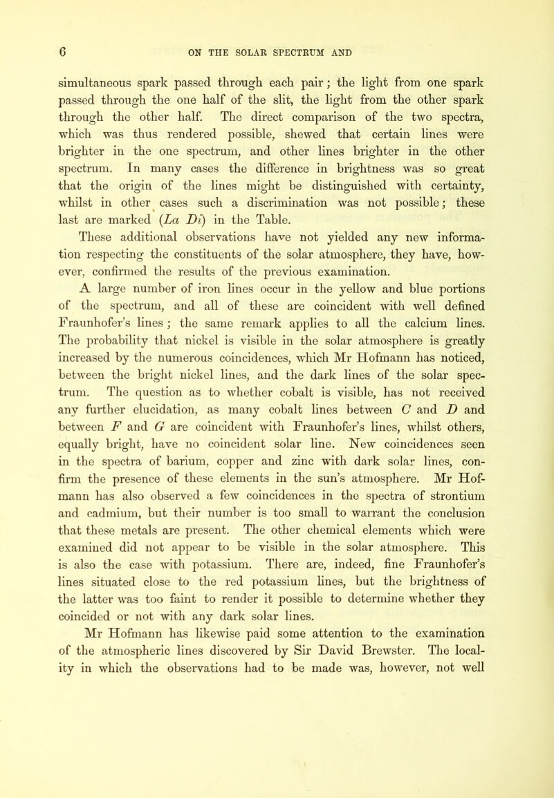 simultaneous spark passed through each pair; the light from one spark passed through the one half of the slit, the light from the other spark through the other half. The direct comparison of the two spectra, which was thus rendered possible, shewed that certain lines were brighter in the one spectrum, and other lines brighter in the other spectrum. In many cases the difference in brightness was so great that the origin of the lines might be distinguished with certainty, whilst in other cases such a discrimination was not possible; these last are marked {La Di) in the Table. These additional observations have not yielded any new informa- tion respecting the constituents of the solar atmosphere, they have, how- ever, confirmed the results of the previous examination. A large number of iron lines occur in the yellow and blue portions of the spectrum, and all of these are coincident with well defined Fraunhofer’s lines ; the same remark applies to all the calcium lines. The probability that nickel is visible in the solar atmosphere is greatly increased by the numerous coincidences, which Mr Hofmann has noticed, between the bright nickel lines, and the dark lines of the solar spec- trum. The question as to whether cobalt is visible, has not received any further elucidation, as many cobalt lines between C and D and between F and G are coincident with Fraunhofer’s lines, whilst others, equally bright, have no coincident solar line. New coincidences seen in the spectra of barium, copper and zinc with dark solar lines, con- firm the presence of these elements in the sun’s atmosphere. Mr Hof- mann has also observed a few coincidences in the spectra of strontium and cadmium, but their number is too small to warrant the conclusion that these metals are present. The other chemical elements which were examined did not appear to be visible in the solar atmosphere. This is also the case with potassium. There are, indeed, fine Fraunhofer’s lines situated close to the red potassium lines, but the brightness of the latter was too faint to render it possible to determine whether they coincided or not with any dark solar lines. Mr Hofmann has likewise paid some attention to the examination of the atmospheric lines discovered by Sir David Brewster. The local- ity in which the observations had to be made was, however, not well