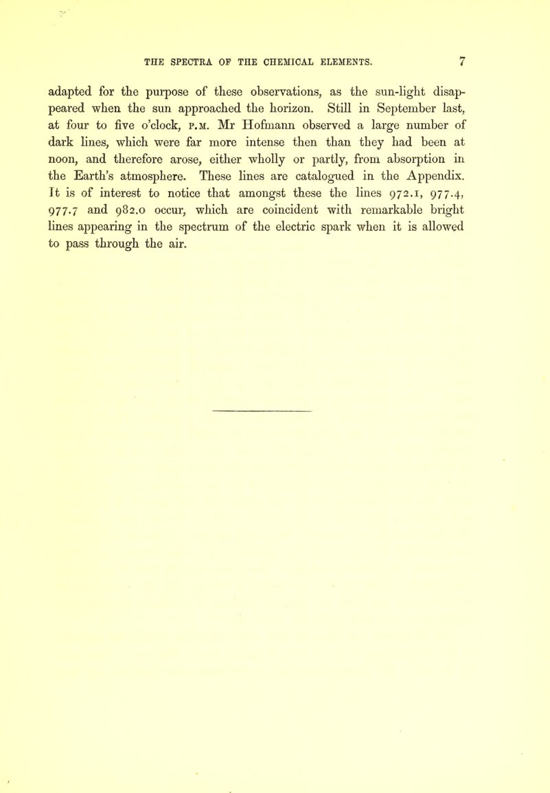 adapted for the purpose of these observations, as the sun-light disap- peared when the sun approached the horizon. Still in September last, at four to five o’clock, p.m. Mr Hofmann observed a large number of dark lines, which were far more intense then than they had been at noon, and therefore arose, either wholly or partly, from absorption in the Earth’s atmosphere. These lines are catalogued in the Appendix. It is of interest to notice that amongst these the lines 972.1, 977.4, 977.7 and 982.0 occur, which are coincident with remarkable bright lines appearing in the spectrum of the electric spark when it is allowed to pass through the air.