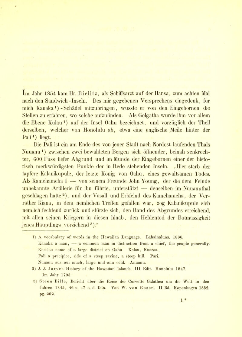 Im Jahr 1854 kam Hr. Bielitz, als Schifisarzt auf der Hansa, zum achten Mal nach den Sandwich-Inseln. Des mir gegebenen Versprechens eingedenk, für mich Kanaka1)-Schädel mitzubringen, wusste er von den Eingebornen die Stellen zu erfahren, wo solche aufzufinden. Als Golgatha wurde ihm vor allem die Ebene Kulau1) auf der Insel Oahu bezeichnet, und vorzüglich der Theil derselben, welcher von Honolulu ab, etwa eine englische Meile hinter der Pali*) liegt. Die Pali ist ein am Ende des von jener Stadt nach Nordost laufenden Thals Nuuanu1) zwischen zwei bewaldeten Bergen sich öffnender, beinah senkrech- ter, 600 Fuss tiefer Abgrund und im Munde der Eingebornen einer der histo- risch merkwürdigsten Punkte der in Bede stehenden Inseln. „Hier starb der tapfere Kalanikupule, der letzte König von Oahu, eines gewaltsamen Todes. Als Kamehameha I — von seinem Freunde John Young, der die dem Feinde unbekannte Artillerie für ihn führte, unterstützt — denselben im Nuuanuthal geschlagen hatte2), und der Vasall und Erbfeind des Kamehameha, der Ver- räther Kiana, in dem nemlichen Treffen gefallen war, zog Kalanikupule sich nemlich fechtend zurück und stürzte sich, den Rand des Abgrundes erreichend, mit allen seinen Kriegern in diesen hinab, den Heldentod der Botmässigkeit jenes Häuptlings vorziehend3).“ 1) A vocabulary of words in the Ilawaiian Language. Lahainaluna. 1836. Kanaka a man, — a common man in distinction from a chief, the people generally. Koo-lau namc of a large district on Oahn Kolau, Kuaroa. Pali a precipice, side of a steep ravine, a steep hill. Pari. Nuuanu aus nui much, large und anu cold. Anuanu. 2) J. J. Jarves Ilistory of the Hawaiian Islands. III Edit. Honolulu 1847. Im Jahr 1795. 3) Steen Bille, Bericht über die Heise der Corvette Galathea um die Welt in den Jahren 1845, 46 u. 47 a. d. I)än. Von W. von ltoscn. II Bd. Kopenhagen 1852. pg. 202.